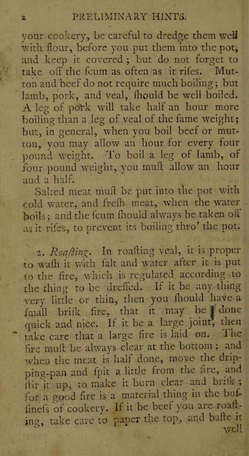 your cookery, be careful to dredge them well with flour, before you put them into the pot, and keep it covered ; but do not forget to take off the fcum as often as it rifes. Mut- ton and beef do not require much boiling; but Iamb, pork, and veal, Ihould be well boiled. A leg of poric will take half an hour more boiling than a leg of veal of the fame weight; but, in general, when you boil beef or mut- ton, you may allow an hour for every four pound weight. To boil a leg of lamb, of four pound weight, you mull allow an hour aud a half. Salted meat mull be put into the pot with cold water, and frefli meat, when the water boils; and the fcum fhould always be taken off as it rifes, to prevent its boiling thro’ the pot. 2. Roafling. In roaffing veal, it is proper to wafh it with fait and water after it is put to the fire, which is regulated according to the thing to be dreffed. If it be any. thing very little or thin, then you Ihould have a imall brilk fire, that it may be | done quick and nice. If it be a large joint, then take care that a large fire is laid on. The fire mu ft be always clear at the bottom ; and when the meat is half done, move the drip- ping-pan and fpit a little from the me, and jlir it up, to make it burn clear and biiik; for a good fire is a material thing in the buf- finefs of cookery. If it be beei you are load- ing, take care to paper the top, and bafte it