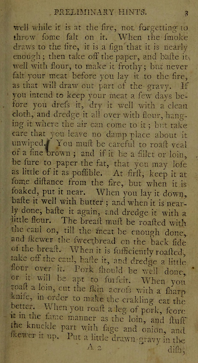 well while it is at the fire, not forgetting' to throw fome fait on it. When the fmoke draws to the fire, it is a fign that it is nearly enough; then take off the paper, and bade it well with flour, to make it frothy; but never fait your meat before you lay it to the Are, as that will draw out part of the gravy. If you intend to keep your meat a few days be- fore you drefs it, dry it well with a clean cloth, and dredge it all over with flour, hang- ing it where the air can come to it; but take care that you leave no damp place about it un wiped of a fine 1./ You mufl be careful to roafl veal - crown ; and if it be a fillet or loin, be fure to paper the fat, that yen may lofe as little of it as poflible. At fird, keep it at fome diflance from the fire, but when it is foaked, put it near. When you lay it down, bade it well with butter ; and when it is near- ly Qonc, bade it again, and dredge it with a Httle flour. The breait muff be roaffed with the caul on, till the meat be enough done,, and Jkewer the fweetbread cn the back fide of the bread. When it is fuflSciently roaded, mkc cd the caul, bade it, and dredge a little norm over it. Pork fhould be well done, or it will be apt to fuifeit. When you toad a join, cut the /kin acrofs with a fliarp ?mtc> 111 order to make the crakling cat the better. When you road a leg of pork, fcore u m tne fame manner as the loin, and duff he knuckle part with flige and onion, and fmver it up. Put a little drawn gravy in tl k;