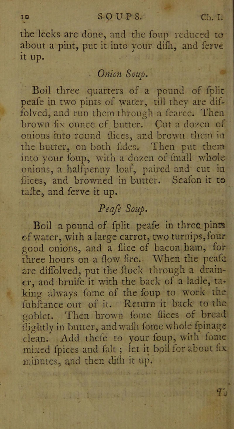 the leeks are done, and the foup reduced to about a pint, put it into your dilh, and ferve it up. Onion Soup. Boil three quarters of a pound of fplit peafe in two pints of water, till they are dif- folved, and run them through a fearcc. Then brown fix ounce of butter. Cut a dozen of onions into round dices, and brown them in the butter, on both fides. Then put them into your foup, with a dozen of (mail whole onions, a halfpenny loaf, paired and cut in dices, and browned in butter. Seafon it to tulle, and ferve it up. Peafe Soup. Boil a pound of fplit peafe in three pints of water, with a large carrot, two turnips, four good onions, and a dice of bacon ham, for three hours on a flow fire. When the peafe arc diflfolved, put the hock through a drain- er, and bruife it with the back of a ladle, ta- king always fome of the foup to work the fubltance out of it. Return it back to the goblet. Then brown fome flices of bread ilightly in butter, and wafli fome whole fpinage dean. Add thefe to your foup, with fome mixed fpices and fait ; let it boil for about fix. minutes, a,nd then djlh it up. Tj