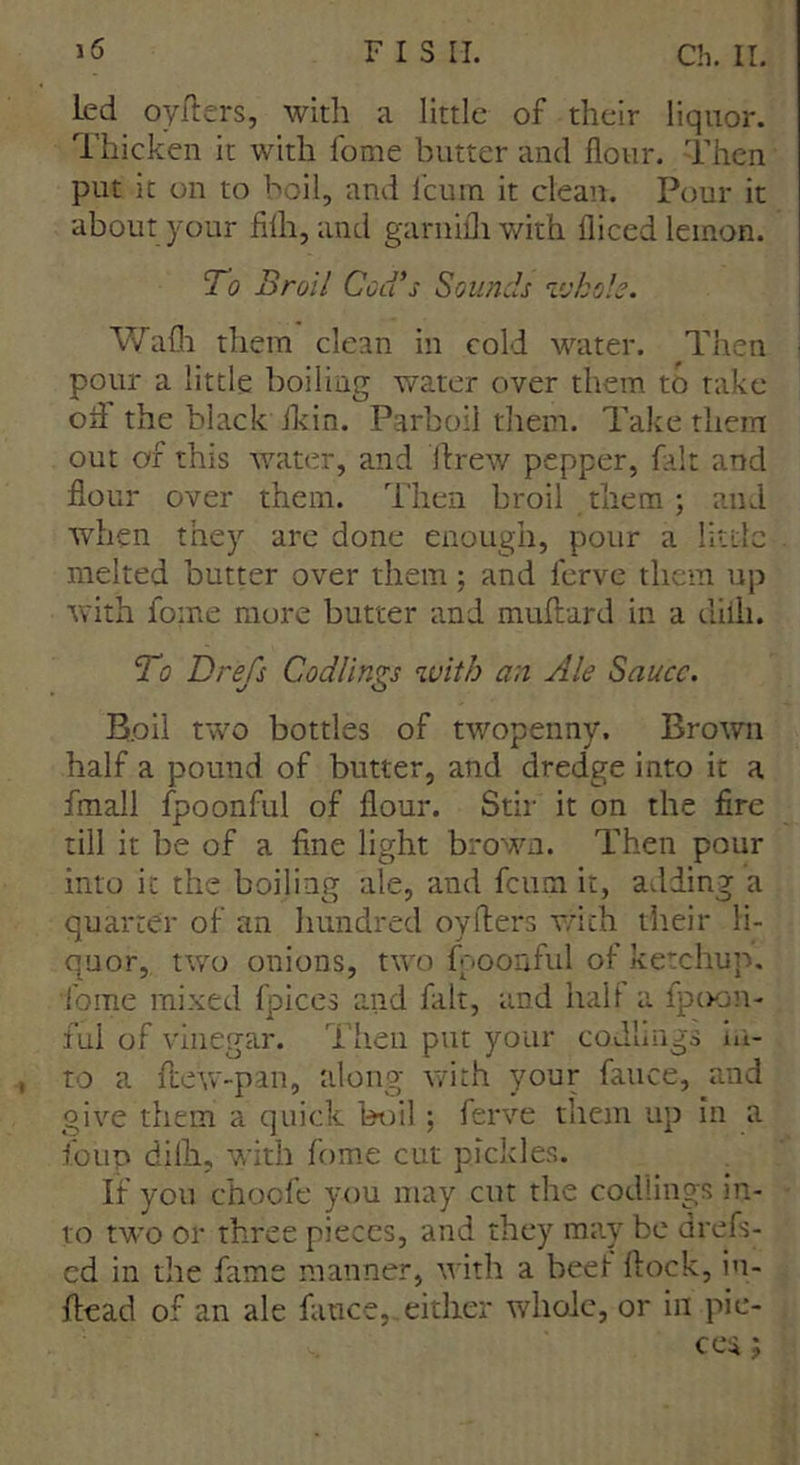 led oyfters, with a little of their liquor. Thicken it with fome butter and flour. Then put it on to boil, and leu in it clean. Pour it about your filh, and garnifliwith diced lemon. To Broil Cod’s Sounds whole. Wal them clean in cold water. Then pour a little boiling water over them to take old the black Ikin. Parboil them. Take them out of this water, and ftrew pepper, fait and flour over them. Then broil them; and when they are done enough, pour a little melted butter over them : and ferve them up with fome more butter and muftard in a diili. To Drefs Codlings with an Ale Sauce. Boil two bottles of twopenny. Brown half a pound of butter, and dredge into it a fmall fpoonful of flour. Stir it on the fire till it be of a fine light brown. Then pour into it the boiling ale, and feum it, adding a quarter of an hundred oyflers with their li- quor, two onions, two fpoonful of ketchup, fome mixed fpices and fait, and half a fpoon- ful of vinegar. Then put your codlings in- to a flew-pan, along with your fauce, and give them a quick boil; ferve them up in a foup difh, with fome cut pickles. If you choofe you may cut the codlings in- to two or three pieces, and they may be drefs- ed in the fame manner, with a beef flock, in- flead of an ale fauce, either whole, or in pie- ce* ;