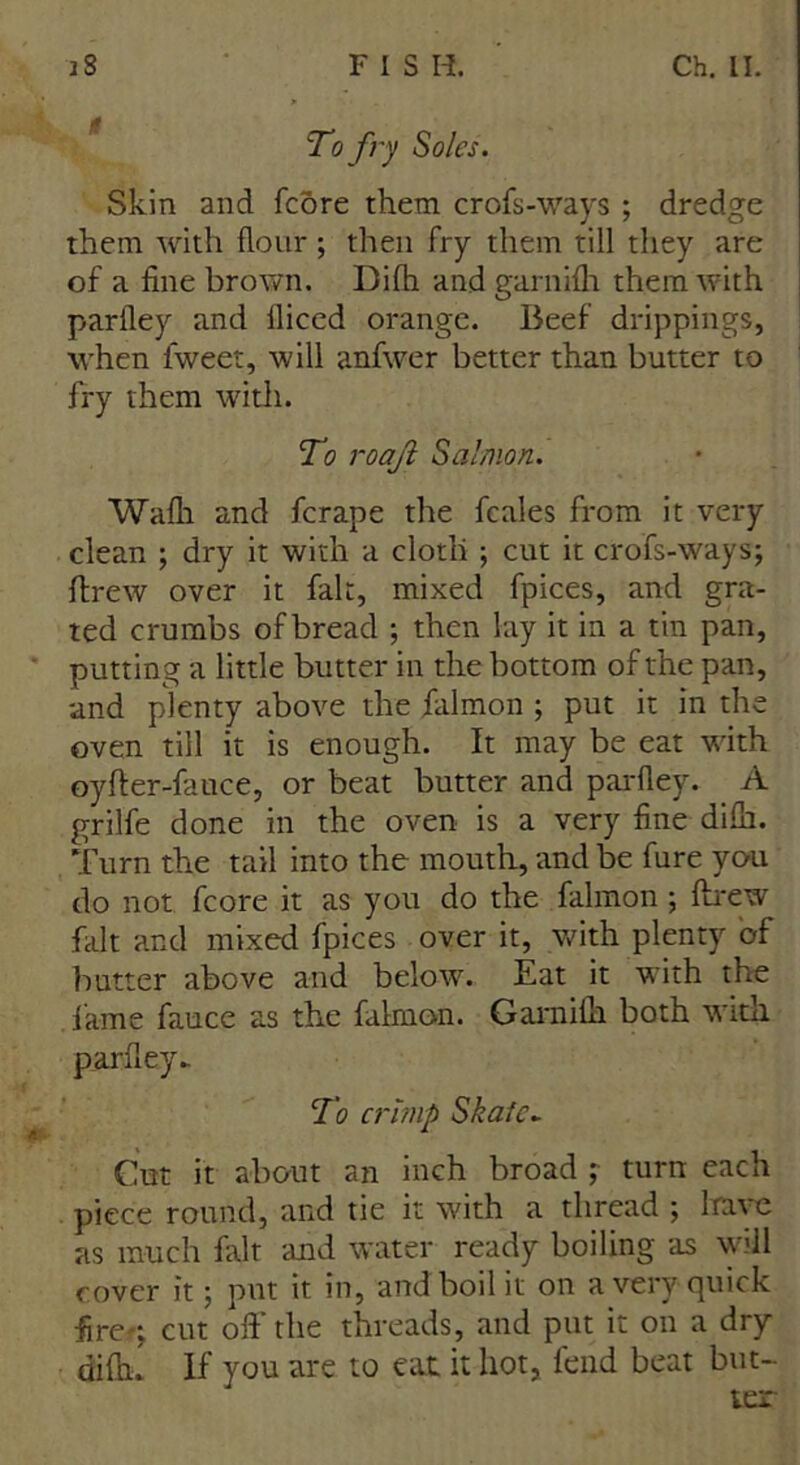 To fry Soles. Skin and fcore them crofs-ways ; dredge them with flour; then fry them till they are of a fine brown. Difh and garnifh them with parfley and lliced orange. Beef drippings, when fweet, will anfwer better than butter to fry them with. To roajl Salmon. Wafh and fcrape the fcales from it very clean ; dry it with a cloth ; cut it crofs-ways; flrew over it fait, mixed fpices, and gra- ted crumbs ofbread ; then lay it in a tin pan, putting a little butter in the bottom of the pan, and plenty above the falmon ; put it in the oven till it is enough. It may be eat with oyffer-fauce, or beat butter and parfley. A grilfe done in the oven is a very fine difh. Turn the tail into the mouth, and be fure you do not fcore it as you do the falmon ; flrew fait and mixed fpices over it, with plenty of butter above and below. Eat it with the fame fauce as the falmon. Garnifh both with parfley.. To crimp Skate► Cut it about an inch broad ; turn each piece round, and tie it with a thread ; have as much fait and water ready boiling as will cover it; put it in, and boil it on a very quick fire-; cut off' the threads, and put it on a dry difh. If you are to eat it hot, fend beat but- ter