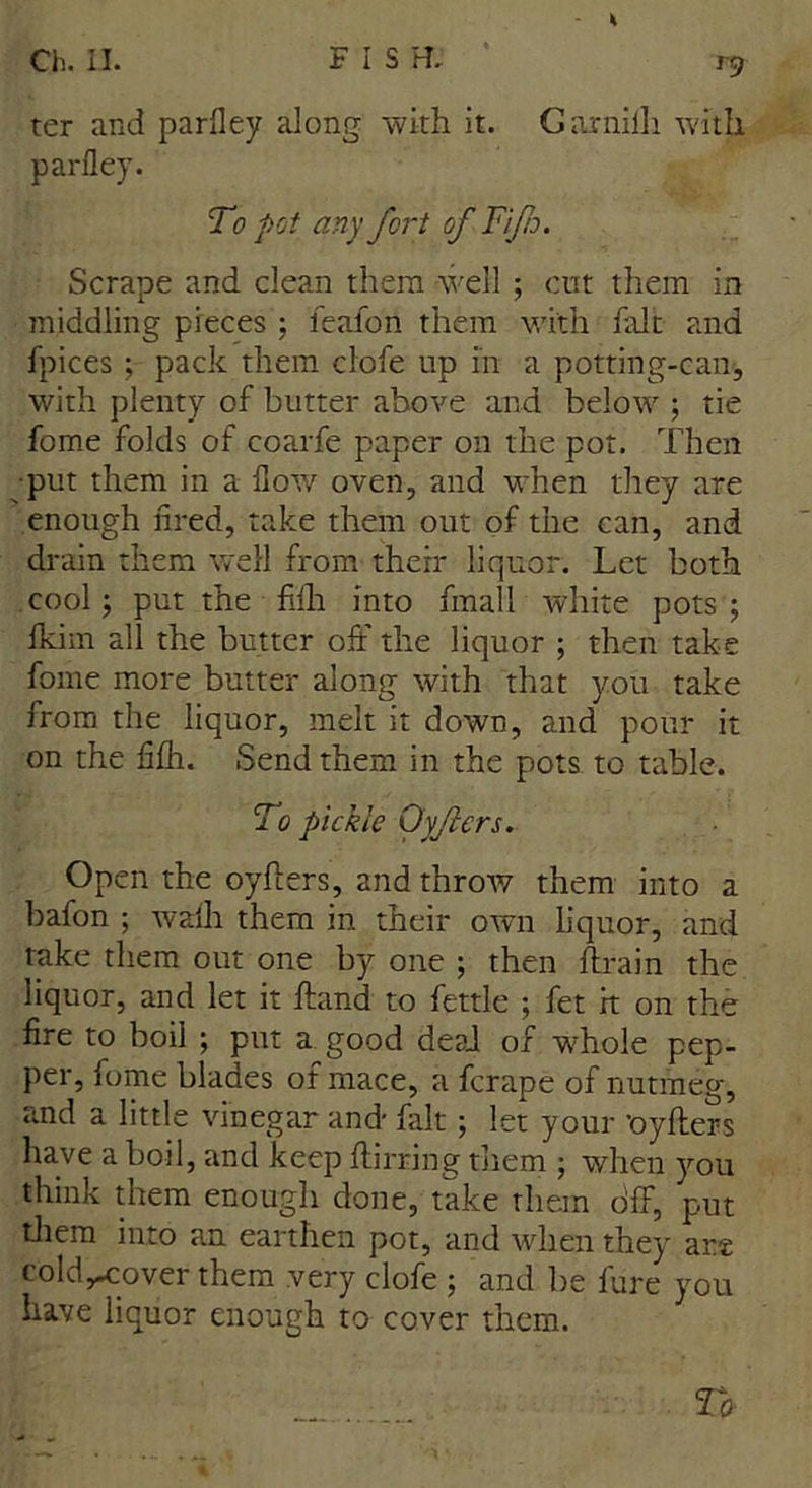 r9 ter and parfley along with it. Garnilli with parfley. To pot any fort of Fifh. Scrape and clean them well ; cut them in middling pieces ; feafon them with fait and fpices ; pack them clofe up in a potting-can, with plenty of butter above and below ; tie fome folds of coarfe paper on the pot. Then put them in a flow oven, and when they are enough fired, take them out of the can, and drain them well from their liquor. Let both cool; put the fifh into final! white pots; fkim all the butter off the liquor ; then take fome more butter along with that you take from the liquor, melt it down, and pour it on the fifh. Send them in the pots to table. To pickle Oyftcrs. Open the oyflers, and throw them into a bafon ; waih them in their own liquor, and take them out one by one ; then drain the liquor, and let it Hand to fettle ; fet it on the fire to boil ; put a good dead of whole pep- per, fume blades of mace, a fcrape of nutmeg, and a little vinegar and fait ; let your ’oyflers have a boil, and keep flirring them ; when you think them enough done, take them bff, put them into an earthen pot, and when they art eoldycover them very clofe ; and be lure you have liquor enough to cover them. To