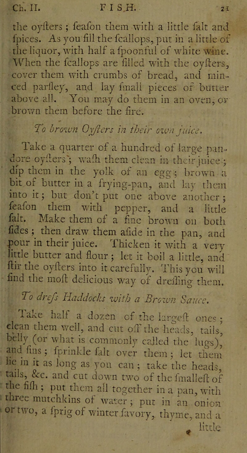 the oyfiers; feafon them with a little fait and fpices. As you fill the fcallops, put in a little of the liquor, with half afpoonful of white wine. When the fcallops are filled with the cyders, cover them with crumbs of bread, and min- ced parfiey, and lay fmall pieces of butter above all. You may do them in an oven, or brown them before the fire. To brown Oyjlers in their own juice. Take a quarter of a hundred of large pan- done oyflers'; wafh them clean in their juice y dip them in the yolk of an egg ; brown a bit of butter in a frying-pan, and lay them into it; but don’t put one above another; feafon them with pepper, and a little fait. Make them of a fine brown on both fides; then draw them afide in the pan, and pour in their juice. Thicken it with a very little butter and flour ; let it boil a little, and Air the oyfters into it carefully. This you will find the mod delicious way of dreilmg them. To drefs Haddocks with a Brown Sauce. lake half a dozen cf the larged one? • clean them well, and cut ofi the heads, tails, belly (or what is commonly called the lugs)’ and fins; fprinkle fait over them; let them he m it as long as you can ; take the heads, tails, &c. and cut down two of the fmalled of the fifh ; put them all together in a pan, with three mutchkins of water; put in an onion or two, a Iprigof winter favory, thyme, and a t little