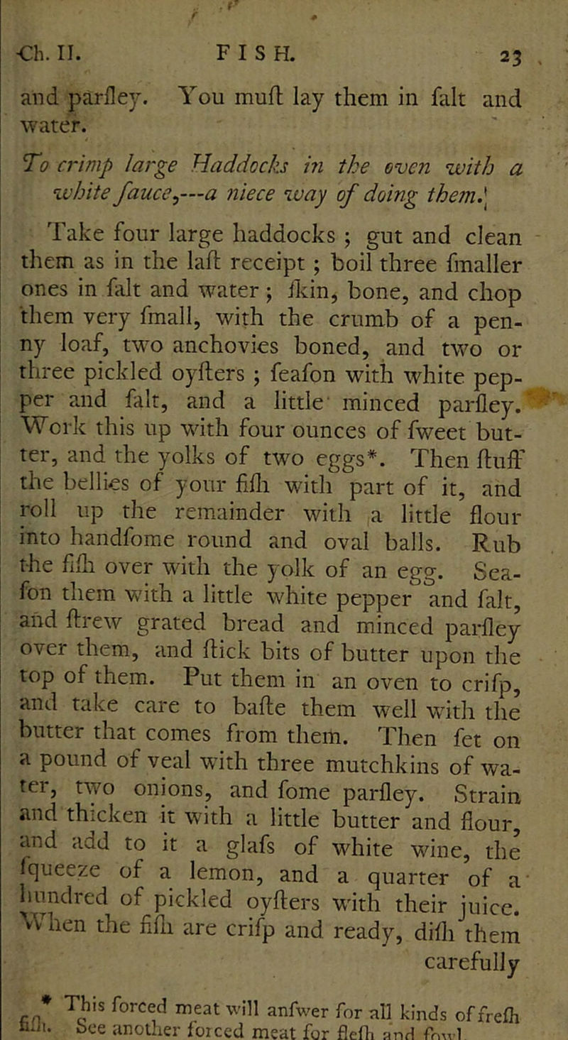 and parfley. You mufl lay them in fait and water. To crimp large Haddocks in the oven with a white fauce^-a niece way of doing them.\ Take four large haddocks ; gut and clean them as in the laid receipt ; boil three fmaller ones in fait and water; ikin, bone, and chop them very fmall, with the crumb of a pen- ny loaf, two anchovies boned, and two 01- three pickled oyfters ; feafon with white pep- per and fait, and a little minced parfley. “ Work this up with four ounces of fweet but- ter, and the yolks of two eggs*. Then fluff the bellies of your fifli with part of it, and roll up the remainder with a little flour into handfome round and oval balls. Rub the fifli over with the yolk of an egg. Sea- fon them with a little white pepper and fait, and ftrew grated bread and minced parfley over them, and flick bits of butter upon the top of them. Put them in an oven to crifp, and take care to bafle them well with the butter that comes from them. Then fet on a pound of veal with three mutchkins of wa- ter, two onions, and fome parfley. Strain and thicken it with a little butter and flour, and add to it a glafs of white wine, the fqueeze of a lemon, and a quarter of a hundred of^pickled oyfters with their juice. When the fifli are crifp and ready, difli them carefully * This forced meat will anfwer for all kinds offrefh bee another forced meat for flefh and frml