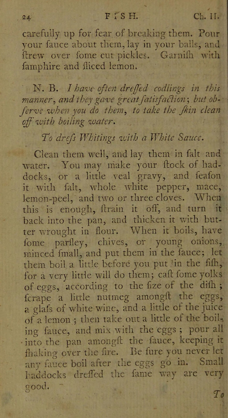 carefully up for fear of breaking them. Pour your fauce about them, lay in your balls, and ftrew over fome cut pickles. Garnilh with famphire and diced lemon. N. B. I have often drefed codlings in this manner, and they gave great faiisfaction; but ob- ferve when you do them, to take the fkin clean of with boiling water. To drefs Whitings with a White Sauce. Clean them well, and lay them in fait and water. You may make your flock of had- docks, or a little veal gravy, and feafon it with fait, whole white pepper, mace, lemon-peel, and two or three cloves. When this is enough, drain it off, and turn it back into the pan, and thicken it with but- ter wrought in flour. When it boils, have fome parfley, chives, or young onions, minced fmall, and put them in the fauce; let them boil a little before you put 'in the fifli, for a very little will do them; cad fome yolks of eggs, according to the flze of the difli ; icrape a little nutmeg amongd the eggs, a glafs of white wine, and a little of the juice of a lemon ; then take out a little of the boil- ing fauce, and mix with the eggs ; pour all • into the pan amongd the fauce, keeping it diaking over the fire. Be fure you never let any fauce boil after the eggs go in. Small haddocks dreffed the fame way are very good.