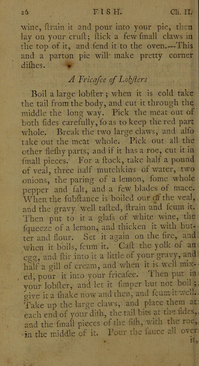 wine, drain it anti pour into your pie, then lay on your crud; dick a few fmall claws in the top of it, and fend it to the oven.—This and a parton pie will* make pretty corner didies. » A Tricafee of Lofcfters Boil a large lobder ; when it is cold take the tail from the body, and cut it through the middle the long way. Pick the meat out of both ddes carefully, fo as to keep the red part whole. Break the two large claws, and alfo take out the meat whole. Pick out all the other fiediy parts, and il it has a roe, cut it in fmall pieces. For a dock, take half a pound of veal, three half mutclikins of water, two onions, the paring of a lemon, fome whole pepper and fait, and a few blades of mace. When the fubdance is boiled our of the veal, and the gravy well taded, drain and fcum it. Then put to it a glafs of white wine, the fqueeze of a lemon, and thicken it with but- ter and flour. Set it again on the fire, and when it boils, fcum it. Gad the yolk of an: egg, and dir into it a little of your gravy, and half a gill of cream, and when it is well mix-- , ed, pour it into your fricafee. Then put in vour lobder, and let it fimper but not boil^;. give it a drake now and then, and dun. it -• Cn. ■ Take up the large claws, and place them at- each end of your clidr, the tail bits at tne iidcs,. and the fmall pieces of the dfh, with the roc, in the middle of it. Pour the fauce ah over