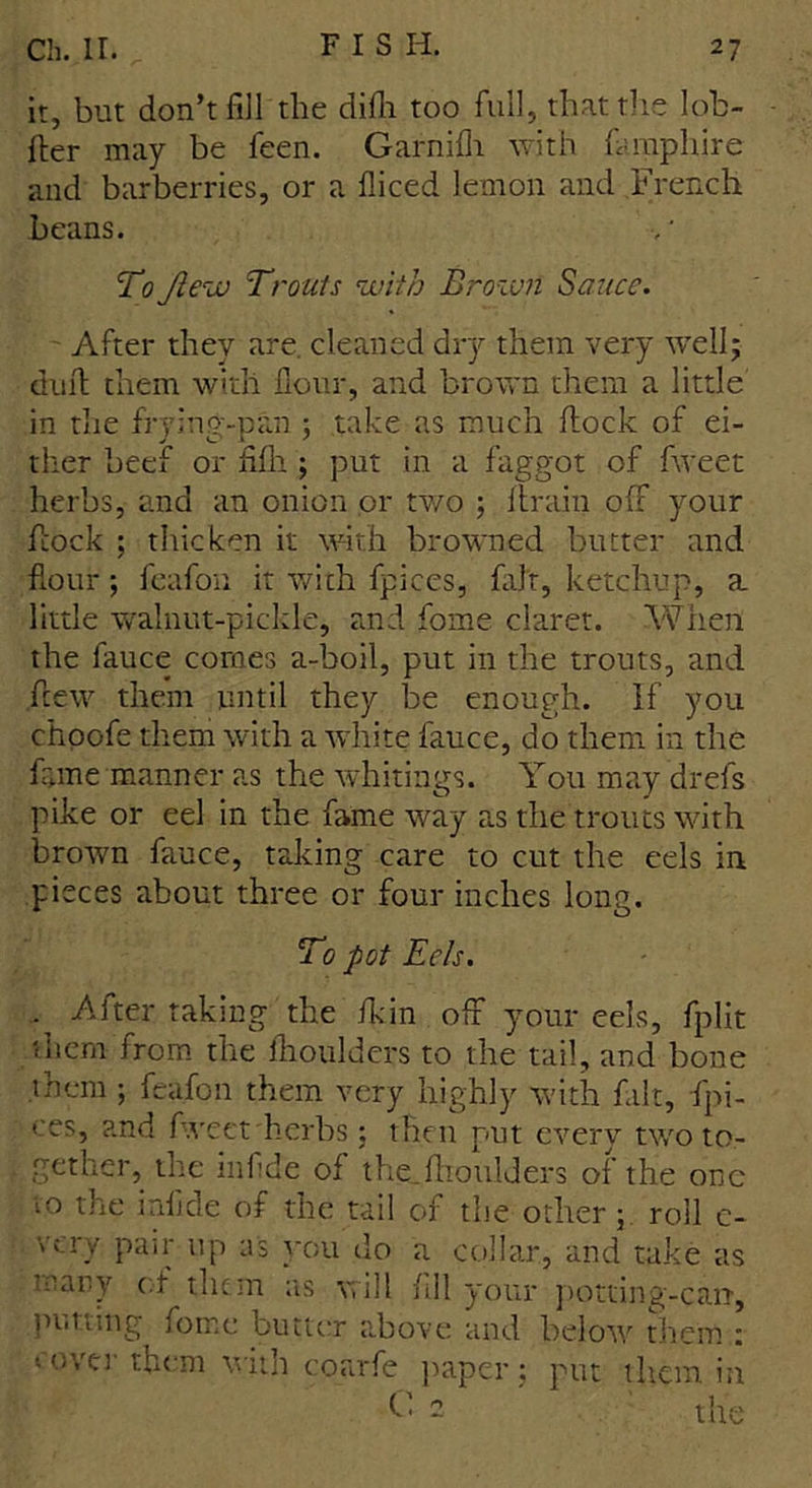 it, but don’t fill the difh too full, that the Iob- fter may be feen. Garnifh with famphire and barberries, or a fliced lemon and French beans. To Jlew Trouts with Brown Sauce. After thev are cleaned dry them very well; daub them with flour, and brown them a little in the frying-pan ; take as much flock of ei- ther beef or fife ; put in a faggot of fweet herbs, and an onion or two ; flrain off your flock ; thicken it with browned butter and flour; feafon it with fpices, fait, ketchup, a. little walnut-pickle, and fome claret. When the fauce comes a-boil, put in the trouts, and flew them until they be enough. If you choofe them with a white fauce, do them in the fame manner as the whitings. You may drefs pike or eel in the fame way as the trouts with brown fauce, taking care to cut the eels in pieces about three or four inches long. To pot Eels. - -After taking the fit in off your eels, fplit them from the feoulders to the tail, and bone them ; feafon them very highly with fait, fpi- ces, and fweet herbs: then put every two to- gether, the in fide of the_fhouIders of the one to the inflde of the tail of the other; roll c- very pair up as you do a collar, and take as trary of them as will fill your potting-carr, putting fome butter above and below them : cover them with coarfe paper; put them in