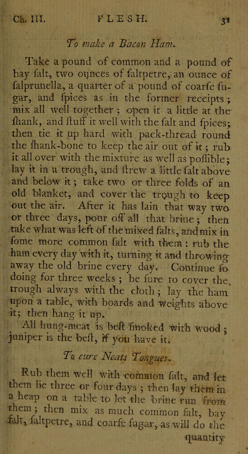 To make a Bacon Ham. Take a pound of common and a pound of bay fair, two oqnces of faltpetre, an ounce of falprunella, a quarter of a'pound of coarfe fu- gar, and fpices as in the former receipts ; mix all well together ; open it a little at the fliank, and fluff it well with the fait and fpices; then tie it up hard with pack-thread round the fhank-bone to keep the air out of it; rub it all over with the mixture as well as poffible; lay it in a trough, and drew a little fait above and below it; take two or three folds of an old blanket, and cover the trough to keep out the air. After it has lain that way two or three days, pour off all that brine; then take what was left of the mixed fairs, and mix in fome more common fait with them : rub the ham every day with it, turning it and throwing away the old brine every day. Continue fo doing for three weeks ; be fure to cover the. trough always with the cloth; lay the ham* upon a table, with boards and weights above it; then hang it up. All hung-meat is bed fmoked with wood ; juniper is the bed, if you have it. To cure Neats Tongues. Rub them well with common fait, and let them lie three or four days ; then lay them in a heap on a table to let the brine run from ”\em ’ r^en mix as much common fait, bay Ian, faltpetre, and coarfe fug-ar, as will do the quantity