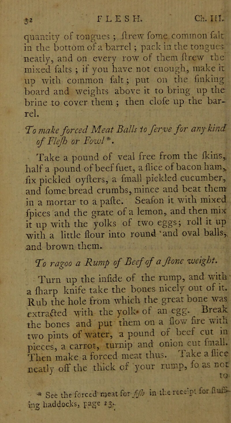 $2 quantity of tongues ; ft re tv fome common fait in the bottom of a barrel; pack in the tongues neatly, and on every row of them ftrew the mixed falts ; if you have not enough, make it up with common fait; put on the finking board and weights above it to bring up the brine to cover them ; then clofe up the bar- rel. To make forced Meat Balls to ferve for any kind of Fief or Fowl*. Take a pound of veal free from the fltins, half a pound of beef fuet, a flice of bacon ham> fix pickled oyfters, a fmaU pickled cucumber, and fome bread crumbs, mince and beat them in a mortar to a pafte. Seafon it with mixed fpices and the grate of a lemon, and then mix it up with the yolks of two eggs; roll it up with a little flour into round ‘and oval balls, and brown them. To ragoo a Rump of Beef of a ft one weight. Turn up the inflde of the rump, and with a {harp knife take the bones nicely out of it. Rub the hole from which the great bone was extracted \yith the yolk* of an egg. Bieak the bones and put them on a flow fire with two pints of water, a pound of beef cut in pieces, a carrot, turnip and onion cut final!. Then make a forced meat thus, i nke a flic., neatly off the thick of your rump, fo as not * See the forced meat for fjh in the receipt for mus- ing haddocks, page 23,.