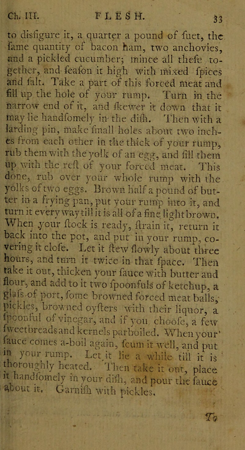 to disfigure it, a quarter a pound of fuet, the fame quantity of bacon ham, two anchovies, and a pickled cucumber; mince all thefe to- gether, and feafon it high with mixed fpices and fait. Take a part of this forced meat and fill up the hole of your rump. Turn in the narrow end of it, and IkeWer it down that it may lie handfomely in- the difli. Then with a larding pin, make fmall holes about two inch- es from each other in the thick of your rump, rub them with the yolk of an egg, and fill them up with the red of your forced meat. This done, rub over your whole rump with the yolks of two eggs. Brown half a pound of but- ter in a frying pan, put your rump into it, and turn it every way till it is all of a fine lightbrown. Wnen your dock is ready, drain it, return it back into the pot, and put in your rump, co- vering it clofe. Let it dew flowly about three hours, and turn it twice in that fpace. Then take it out, thicken your fauce with butter and flour, and add to it two fpoonfuls of ketchup, a glafs-of port, fome browned forced meat balls, pickles, browned oyders with their liquor, a ipconful of vinegar, and if you choofe, a few i weetbreads and kernels parboiled. When your* fauce comes a-bbil again, feum it well, and put m your rump. Let.it lie a while till it is ' thoroughly heated. Then take it out, place it handfomely m your difli, and pour the fauce a,tout it, Garnifh with pickles.