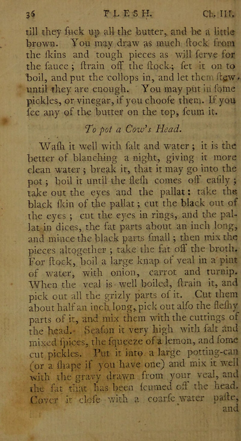 till they fuck up all the butter, and be a little brown. You may draw as much flock from the ildns and tough pieces as will ferve for the fauce ; drain off the dock.; fet it on to boil, audput the collops in, and let them d^w - until they are enough. You may put in foine pickles, or vinegar, if you choofe them. If you fee any of the butter on the top, feum it. To pot a Cow’s Head. Wadi it well with fait and water ; it is the better of blanching a night, giving it more clean water ; break it, that it may go into the pot; boil it until the flefh comes off eafdy ; take out the eyes and the pallat: take the black fkin of the pallat; cut the black out of the eyes ; cut the eyes in rings, and the pal- lat in dices, the fat parts about an inch long, and mince the black parts fmall; then mix the pieces altogether ; take the fat off the broth. For dock, boil a large knap of veal in a pint of water, with onion, carrot and turnip. When the veal is w'ell boiled, drain it, and pick out all the grizly parts of it. Cut them about half an inch long, pick out alfo the flediy parts of it, and mix them with the cuttings of the head.- Seafon it very high with fait and mixed fpices. the fqueeze of a lemon, and fome cut pickles. Put it into a large potting-can (or a fhape if you have one) and mix it w-ell with the gravy drawn from your veal, and the fat that has been feumed od the head. Cover it clefe with a coarfe water paite,