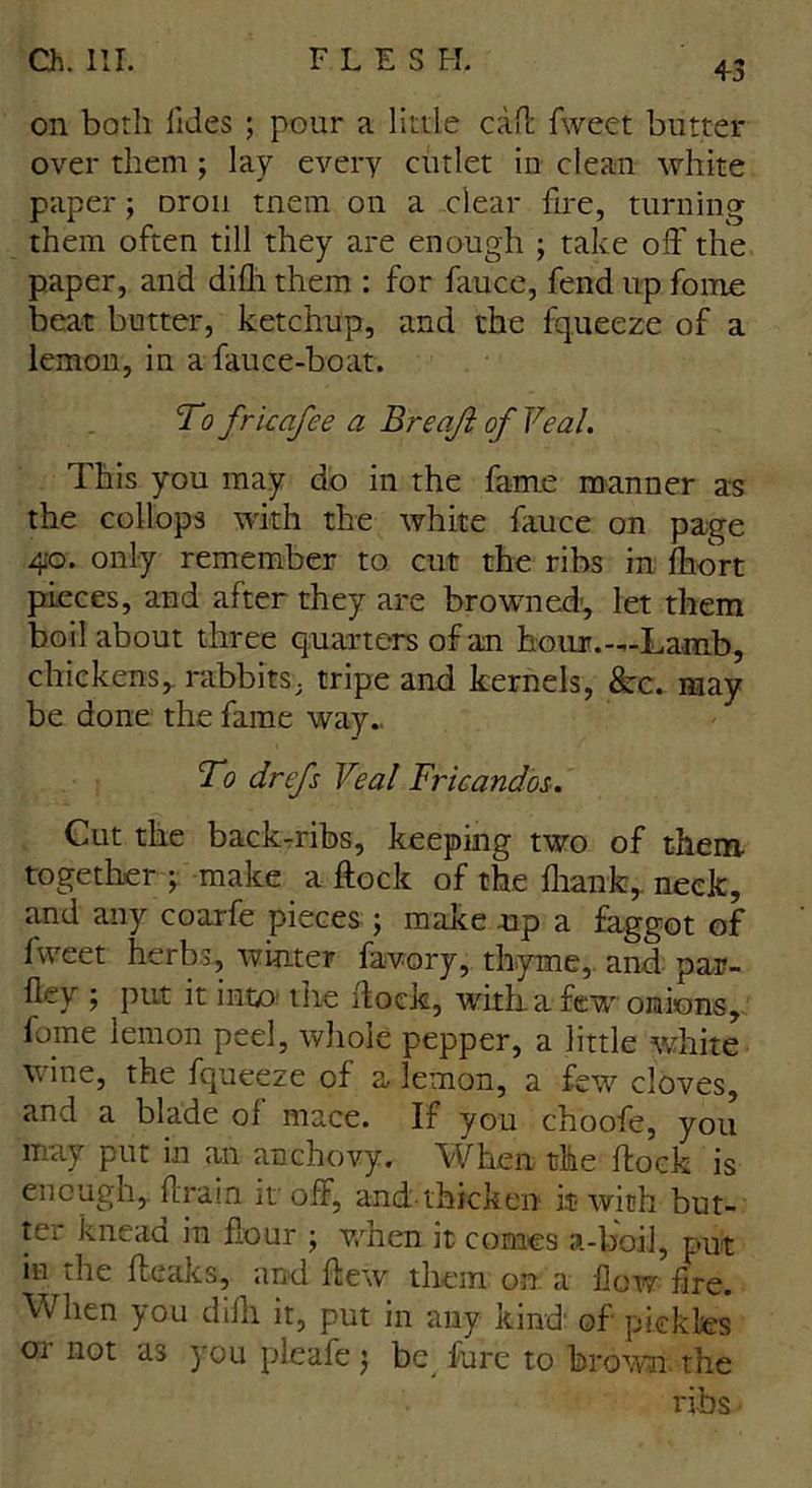 on both iides ; pour a little call fweet butter over them; lay every cutlet in clean white paper; Dron mem on a clear fire, turning them often till they are enough ; take off the paper, and difli them : for fauce, fend up foroe beat butter, ketchup, and the fqueeze of a lemon, in a fauce-boat. To frkafee a B recift of Veal. This you may do in the fame manner as the collops with the white fauce on page 40. only remember to cut the ribs in fhort pieces, and after they are browned', let them boil about three quarters of an hour.—Lamb, chickens, rabbits, tripe and kernels, See. may be done the fame way. To drefs Veal Fricandos. Cut the back-ribs, keeping two of them together ; make a flock of the fliank, neck, and any coarfe pieces ; make up a faggot of fweet herbs, winter favory, thyme, and par- lley ; put it into the flock, with a few onions, fome lemon peel, whole pepper, a little white wine, the fqueeze of a lemon, a few cloves, and a blade ol mace. If you choofe, you may put in an anchovy. When the flock is enough,. A rain it off, and. thicken it with but- ter knead in flour ; when it comes a-boil, put in the (leaks, and flew them on a how fire. When you difh it, put in any kind' of pickles Qi not as you pleafe j be fure to brown. the ribs