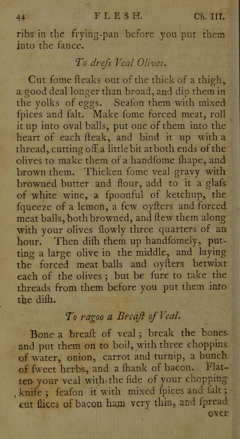 ribs in the frying-pan before you put them into the fauce. To drefs Veal Olives. Cut fome freaks out of the thick of a thigh, a good deal longer than broad, and dip them in the yolks of eggs. Seafon them with mixed fpices and fait. Make fome forced meat, roll it up into oval balls, put one of them into the heart of each fteak, and bind it up with a thread, cutting off a littlebit atboth ends of the olives to make them of a handfome lhape, and brown them. Thicken fome veal gravy with browned butter and flour, add to it a glafs of white wine, a fpoonful of ketchup, the fqueeze of a lemon, a few oyfters and forced meat balls, both browned, and flew them along with your olives flowly three quarters of an hour. Then difli them up handfomely, put- ting a large olive in the middle, and laying the forced meat balls and oyfters betwixt each of the olives; but be fure to take the threads from them before you put them into the difli. To ragoo a B reajl of Veal. Bone a breaft of veal ; break the bones- and put them on to boil, with three choppins of water, onion, carrot and turnip, a bunch of fweet herbs, and a fhank of bacon, flat- ten- your veal with, the fide of your chopping , knife ; feafon it with mixed fpices and. fait; cut Bices of bacon ham very thin, and fpread oven