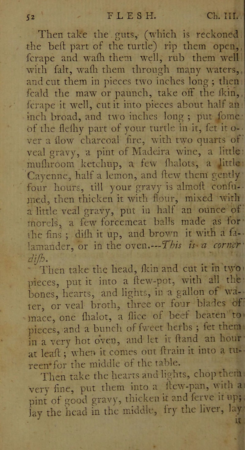 Then take the guts, (which is reckoned the belt part of the turtle) rip them open, ferape and wafh them well, rub them well with fait, walh them through many waters, and cut them in pieces two inches long ; then fcald the maw or paunch, take off the fkin,. ferape it well, cut it into pieces about half an inch broad, and two inches long ; put .fome ■ of the flelhy part of your turtle in it, fet it o- ver a flow charcoal fire, with two quarts of veal gravy, a pint of Madeira wine, a little mufliroom ketchup, a few flialots, a Jlttle Cayenne, half a lemon, and flew them gently four hours, till your gravy is almoft confir- med, then thicken it with flour, mixed with a little veal gravy, put in half an ounce ot morelsj a few forcemeat balls made as for the fins ; dilh it up, and brown it with a fa-, lamander, or in the oven.—This is-a corner • dijh. ' Then take the head, fkin and cut it in t\yo pieces, put it into a llew-pot, with all the bones, hearts, and lights, in a gallon of wa-. ter, or veal broth, three or four blades of mace, one flialot, a flice of beef beaten to - pieces, and a bunch offweet herbs ; let them in a very hot oven, and let it hand an hour at leaft ; when it comes out ffrain it into a tu- reen* for the middle of the table. Then take the hearts and lights, chop them very fine, put them into a ffew-pan, with a pint of good gravy, thicken it and ferve it up;, lay the head in the middle, Iry the liver, lay. • J it