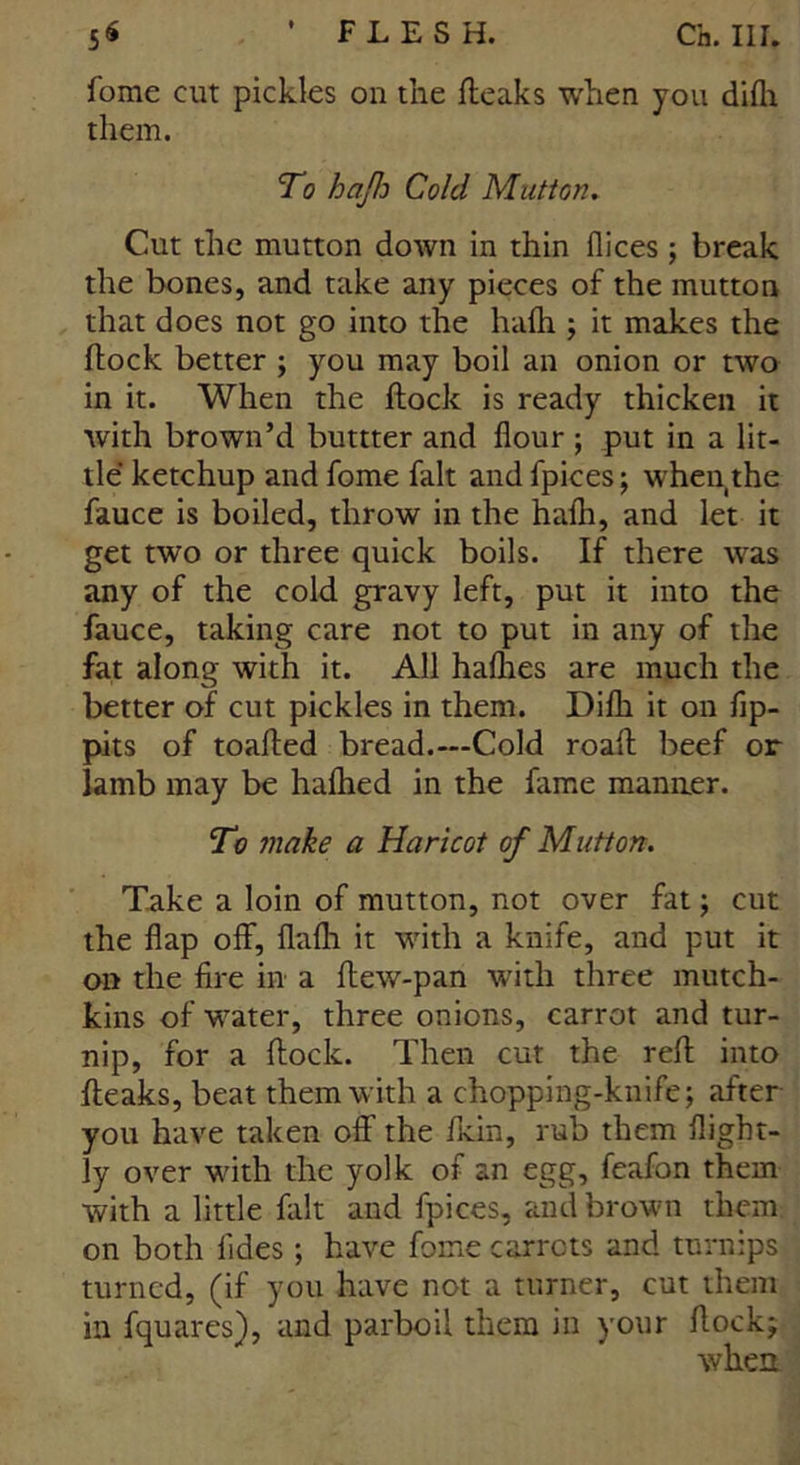 fome cut pickles on the fteaks when you difh them. To haflo Cold Mutton. Cut the mutton down in thin dices; break the bones, and take any pieces of the mutton that does not go into the hafh; it makes the flock better ; you may boil an onion or two in it. When the flock is ready thicken it with brown’d burner and flour ; put in a lit- tle ketchup and fome fait and fpices; when the fauce is boiled, throw in the hafli, and let it get two or three quick boils. If there was any of the cold gravy left, put it into the fauce, taking care not to put in any of the fat along with it. All haflies are much the better of cut pickles in them. Difli it on fip- pits of toafted bread.—Cold roaft beef or lamb may be liafhed in the fame manner. To make a Haricot of Mutton. Take a loin of mutton, not over fat; cut the flap off, flafli it with a knife, and put it on the fire in a flew-pan with three mutch- kins of water, three onions, carrot and tur- nip, for a flock. Then cut the reft into fteaks, beat them with a chopping-knife; after you have taken off the fkin, rub them flight- ly over with the yolk of an egg, feafon them with a little fait and fpices, and brown them on both fides; have fome carrots and turnips turned, (if you have not a turner, cut them in fquares), and parboil them in your flock; when
