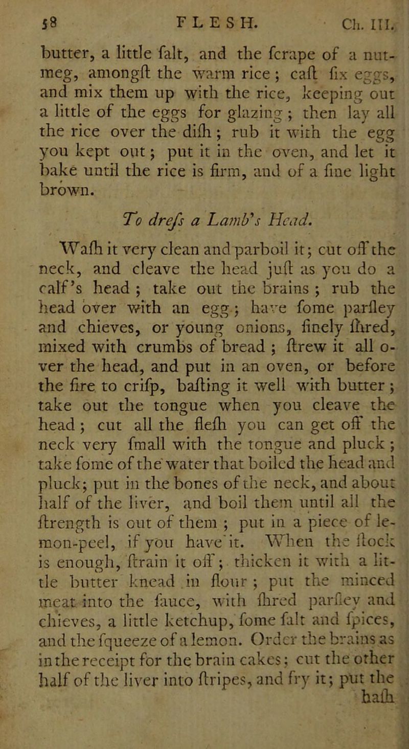 butter, a little fait, and the fcrape of a nut- meg, amongft the warm rice ; call fix eggs, and mix them up with the rice, keeping out a little of the eggs for glazing ; then lay all the rice over the dilh ; rub it with the egg you kept out; put it in the oven, and let it bake until the rice is firm, and of a fine light brown. To drefs a Lamb's Head. Wafh it very clean and parboil it; cut oft'the neck, and cleave the head juft as you do a calf’s head ; take out the brains ; rub the head over with an egg; have fome parlley and chieves, or young onions, finely Ihred, mixed with crumbs of bread ; ftrew it all o- ver the head, and put in an oven, or before the fire to crifp, bailing it well with butter ; take out the tongue when you cleave the head ; cut all the flefh you can get oft* the neck very fmall with the tongue and pluck ; take fome of the water that boiled the head and pluck; put in the bones of the neck, and about half of the liver, and boil them until ail the ftrength is out of them ; put in a piece of le- mon-peel, if you have'it. When the flock is enough, ftrain it oft'; thicken it with a lit- tle butter knead in flour ; put the minced meat into the ftiuce, with Aired parfiey and chieves, a little ketchup, fome fait and fpices, and the fqueeze of a lemon. Order the brains as in the receipt for the brain cakes; cut the other half of tile liver into ftripes, and fry it; put the