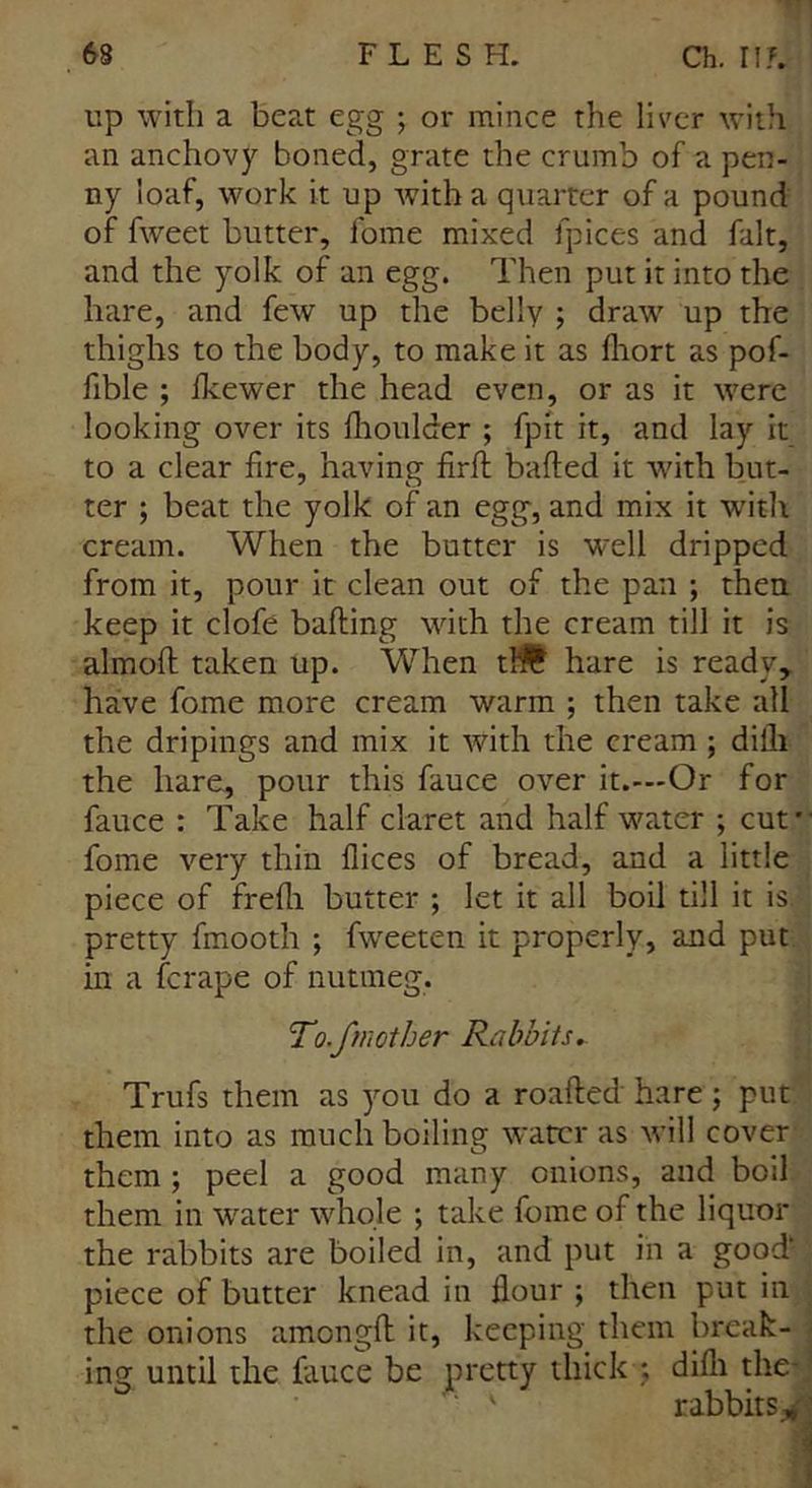 up with a beat egg ; or mince the liver with an anchovy boned, grate the crumb of a pen- ny loaf, work it up with a quarter of a pound of fweet butter, fome mixed fpices and fait, and the yolk of an egg. Then put it into the hare, and few up the belly ; draw up the thighs to the body, to make it as Ihort as pof- fible ; fkewer the head even, or as it were looking over its fhoulder ; fpit it, and lay it to a clear fire, having firll bailed it with but- ter ; beat the yolk of an egg, and mix it with cream. When the butter is well dripped from it, pour it clean out of the pan ; then keep it clofe balling with the cream till it is almoll taken up. When tUl! hare is ready, have fome more cream warm ; then take all the dripings and mix it with the cream ; diili the hare, pour this fauce over it.—Or for fauce : Take half claret and half water ; cut' fome very thin dices of bread, and a little piece of frefh butter ; let it all boil till it is pretty fmooth ; fweeten it properly, and put in a fcrape of nutmeg. To./mother Rabbits.. Trufs them as you do a roalled hare; put them into as much boiling water as will cover them ; peel a good many onions, and boil them in water whole ; take fome of the liquor the rabbits are boiled in, and put in a good* piece of butter knead in flour ; then put in the onions amonglt it, keeping them break- ing until the fauce be pretty thick ; dilh the* * v rabbits*