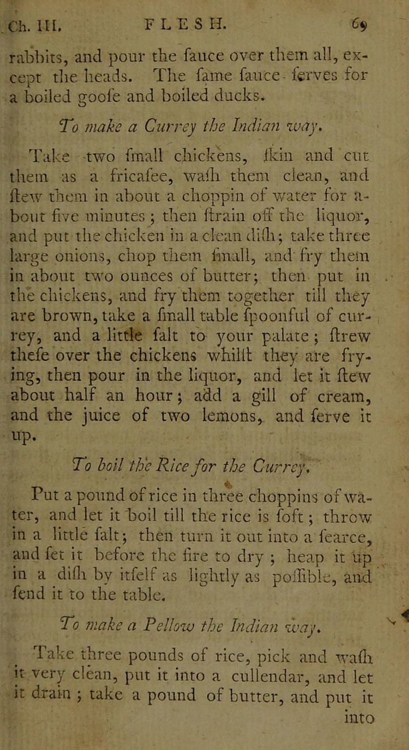 rabbits, and pour the fauce over them all, ex- cept the heads. The fame fauce ferves for a boiled goofe and boiled ducks. To make a Carrey the Indian way. Take two fmail chickens, ikin and cut them as a fricafee, walh them clean, and dew them in about a choppin of water for a- bout five minutes ; then drain off the liquor, and put the chicken in a clean difh; take three large onions, chop them iinall, and fry them in about two ounces of butter; then put in the chickens, and fry them together till they are brown, take a final 1 table fpoonful of cur- rey, and a little fait to your palate ; drew thefe over the chickens whillt they are fry- ing, then pour in the liquor, and let it dew about half an hour; add a gill of cream, and the juice of two lemons, and ferve it up. To boil th'c Rice for the Carrey, Put a pound of rice in three choppins of wa- ter, and let it boil till the rice is foft; threw in a little fait; then turn it out into a fearce, and fet it before the fire to dry ; heap it up in a difh by itfelf as lightly as pedible, and fend it to the table. To make a Pellozu the Indian way. Take three pounds of rice, pick and wadi it very clean, put it into a cullendar, and let it drain ; take a pound of butter, and put it