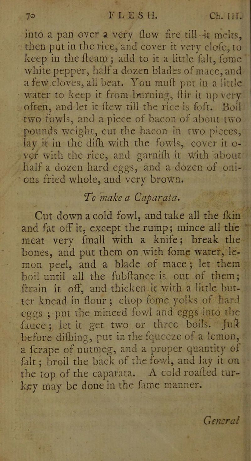 into a pan over a very flow fire till it melts, then put in the rice, and cover it very clofe, to keep in the fleam ; add to it a little fait, fame white pepper, half a dozen blades of mace, and a few cloves, all beat. You mud put in a little water to keep it from Intrning, flir it up very often, and let it dewr till the rice is foft. Boil two fowls, and a piece of bacon of about two pounds weight, cut the bacon in two pieces, lay it in the difli with the fowls, cover it o- ver with the rice, and garnifh it with about half a dozen hard eggs, and a dozen of oni- ons fried whole, and very brown. To make a Caparata. Cut down a cold fowl, and take all the ikin and fat off it, except the rump; mince all the meat very fmall with a knife; break the bones, and put them on with fome water, le- mon peel, and a blade of mace; let them boil until all the fubflance is out of them; drain it off, and thicken it with a little but- ter knead in flour ; chop fome yelks of hard eggs ; put the minced fowl arid eggs into tire •fiucc; let it get two or three boils. Jud before difhing, put in the fqueeze of a lemon, a ferape of nutmeg, and a proper quantity of fait; broil the back of the fowl, and lay it on the top of the caparata. A cold roaded tur- kjey may be done in the fame manner. General