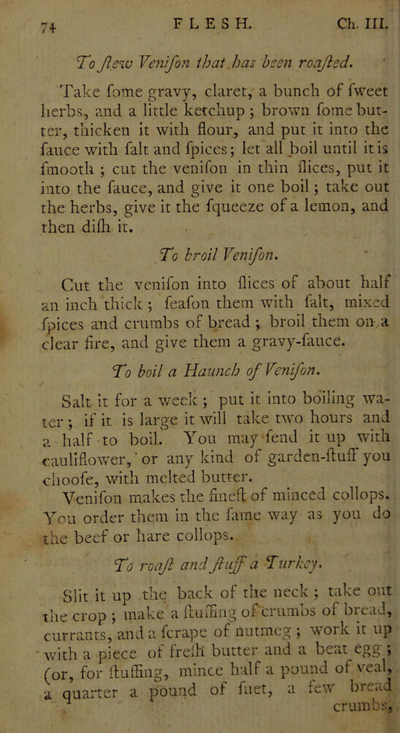 71- To flew Venifon that has been roafled. Take fome gravy, claret, a bunch of fweet herbs, and a little ketchup ; brown fome but- ter, thicken it with flour, and put it into the fauce with fait and fpices; let all boil until it is fmooth ; cut the venifon in thin flices, put it into the fauce, and give it one boil; take out the herbs, give it the fqueeze of a lemon, and then difli it. To broil Venifon. Cut the venifon into flices of about half an inch thick ; feafon them with fait, mixed fpices and crumbs of bread ; broil them on,a clear fire, and give them a gravy-fiiuce. To boil a Haunch of Venifon. Salt it for a week ; put it into boiling wa- ter ; if it is large it will take two hours and a half to boil. You may Tend it up with cauliflower,' or any kind of garden-fluff you choofe, with melted butter. Venifon makes the fined of minced collops. You order them in the fame way as you do the beef or hare collops. To roafl and fluff a Turkey. Slit it up the back of the neck ; take out the crop ; make a fluffing of crumbs of bread, currants, and a ferape of nutmeg ; woik it up with a piece of frefli butter and a beat egg ; (or, for fluffing, mince half a pound of veal, a quarter a pound of fuet, a few bic^d ^ crumbs,