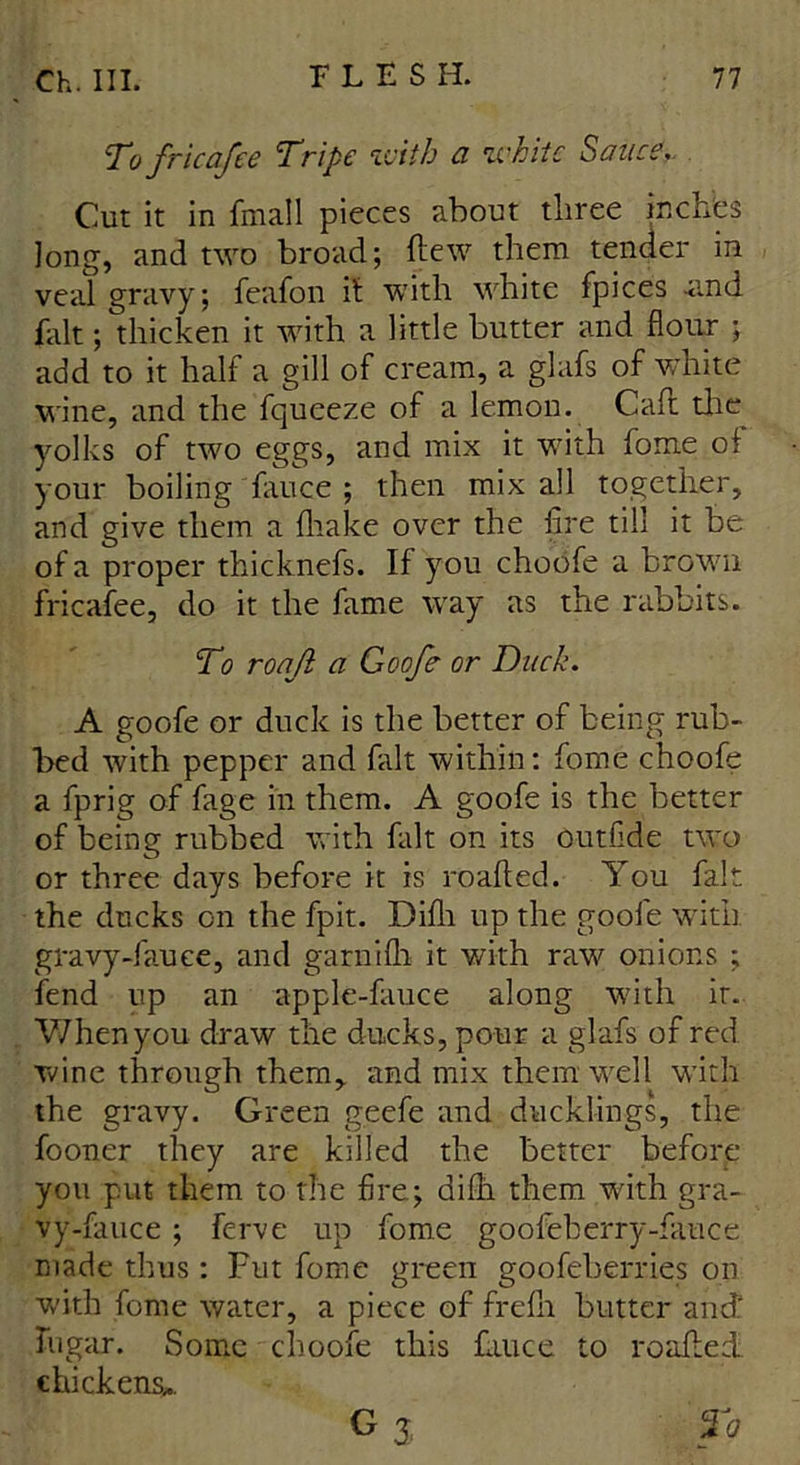 To fricafee Tripe with a white Sauce, Cut it in fmall pieces about three inches long, and two broad; flew them tender in veal gravy; feafon it with white fpices -and fait; thicken it with a little butter and flour ; add to it half a gill of cream, a glafs of white wine, and the fqueeze of a lemon. Caft the yolks of two eggs, and mix it with fome oi your boiling fauce ; then mix all together, and give them a fhake over the fire till it be of a proper thicknefs. If you choofe a brown fricafee, do it the fame way as the rabbits. To roaji a Goofe or Duck. A goofe or duck is the better of being rub- bed with pepper and fait within: fome choofe a fprig of fage in them. A goofe is the better of being rubbed with fait on its outfide two or three days before it is roafted. You fait the ducks on the fpit. Difli up the goole with gravy-fauee, and garnifh it with raw onions ; fend up an apple-fauce along with it. When you draw the ducks, pour a glafs of red wine through them,, and mix them well with the gravy. Green geefe and ducklings, the fooner they are killed the better before you put them to the fire; dilh them with gra- vy-fauce ; ferve up fome goofeberry-fauce made thus: Fut fome green goofeberries on with fome water, a piece of frefli butter and' hi gar. Some choofe this fauce to roafled chickens*. G 5 To