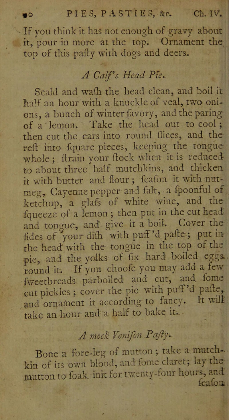 • If you think it has not enough of gravy about it, pour in more at the top. Ornament the top of this pally with dogs and deers. A Calf's Head Pie. Scald and wadi the head clean, and boil it half an hour with a knuckle of veal, two oni- ons, a bunch of winter fiivory, and the paring of a lemon. Take the head out to cool ; then cut the ears into round dices, and the rell into fquare pieces, keeping the tongue whole; drain your dock when it is reduced to about three half mutchkins, and thicken it with butter and dour ; feafon it with nut- meg, Cayenne pepper and fait, a fpoonful of ketchup, a glafs of white wine, and the fqueeze of a lemon ; then put in the cut head and tongue, and give it a boil. Cover the lides of your didi with puff’d pade ; put i 1 the head with the tongue in the top of the pie, and the yolks of fix hard boiled eggs, round it. If you choofe you may add a few fweetbreads parboiled and cut, and fome cut pickles; cover the pie with puff’d pade, and ornament it according to fancy. It will take an hour and a half to bake it. A mock Venifon Pa/iy. Bone a fore-leg of mutton ; take a mutch—- kin of its own blood, and fome claret; lay tnc mutton to foak ink for twenty-four hours, and lea to a