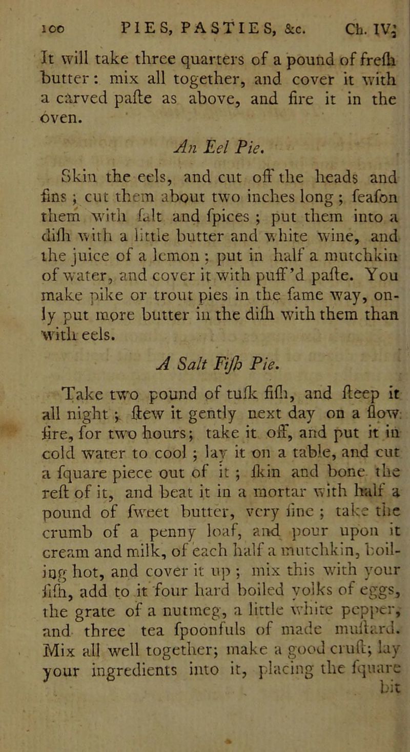 It will take three quarters of a pound of frefli butter: mix all together, and cover it with a carved pafte as above, and fire it in the oven. An Eel Pie. Skin the eels, and cut oft' the heads and fins ; cut them about two inches long ; feafon them with fait and fpices ; put them into a difh with a little butter and white wine, and the juice of a lemon : put in half a mutchkin of water, and cover it with puff’d pafte. You make pike or trout pies in the fame W'ay, on- ly put more butter in the difh with them than with eels. A Salt Fijh Pie. Take two pound of tufk fifli, and fteep it all night ; ftew it gently next day on a flow: fire, for two hours; take it off, and put it in cold water to cool ; lay it on a table, and cut a fquare piece out of it ; ftcin and bone the reft of it, and beat it in a mortar with half a pound of fweet butter, very line ; take the crumb of a penny loaf, and pour upon it cream and milk, of each half a mutchkin, boil- ing hot, and cover it up ; mix this writh your fifth, add to it four hard boiled yolks of eggs, the grate of a nutmeg, a little white pepper, and three tea fpoonfuls of made milliard. Mix all well together; make a good cruft; lay your ingredients into it, placing the fquare