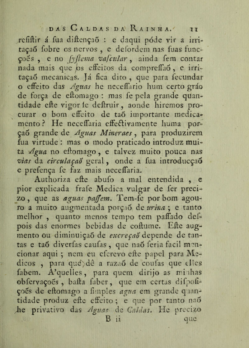 refiftir á fua diftençaõ : e daqui pode vir a irri- tação fübre os nervos , e defordem nas fuas func- çoés , e no fyjlema vafcular ^ ainda fem contar nada mais que jos eíFeitos da compreíTao , e irri- tação mecanicas. Já fica diro , que para fecundar o eíFeito das Águas he ncceíTario hum certo gráo de força de eftomago : mas fe pela grande quan- tidade efte vigor íe deftruir, aonde hiremos pro* curar o bom eíFeito de taõ importante medica- mento ? He necelTaria eíFeftivamente huma por- ção grande de Aguas Mineraes y para produzirem, fua virtude : mas o modo praticado introduz mui- ta Agua no eftomago, e talvez muito pouca nas vias da circulação geral, onde a fua introducçao e prefença fe faz mais necelTariac Authoriza efte abufo a mal entendida , e pior explicada frafe Medica vulgar de fer preci- jzo, que as aguas pajfem, Tem-fe por bom agou- ro a muito augmentada porçaõ de urina ; e tanto melhor , quanto menos tempo tem paíTado def- pois das enormes bebidas de coftume. Efte aug- mento ou diminuição de excreção depende de tan- tas e tao diverfas caufas , que naõ feria facil men- cionar aqui ; nem eu eferevo efte papel para Mé- dicos y para qud)dc a razaõ de coufas que tllcs fabem. A’quelies, para quem dirijo as minhas obfervaçoês , bafta faber, que em certas difpofi- çoês de eftomago a fiinples agua em grande quan- tidade produz efte cffeito ; e que por tanto nno /he privativo das Aguas de Calaaí, Hc precizo B ii que