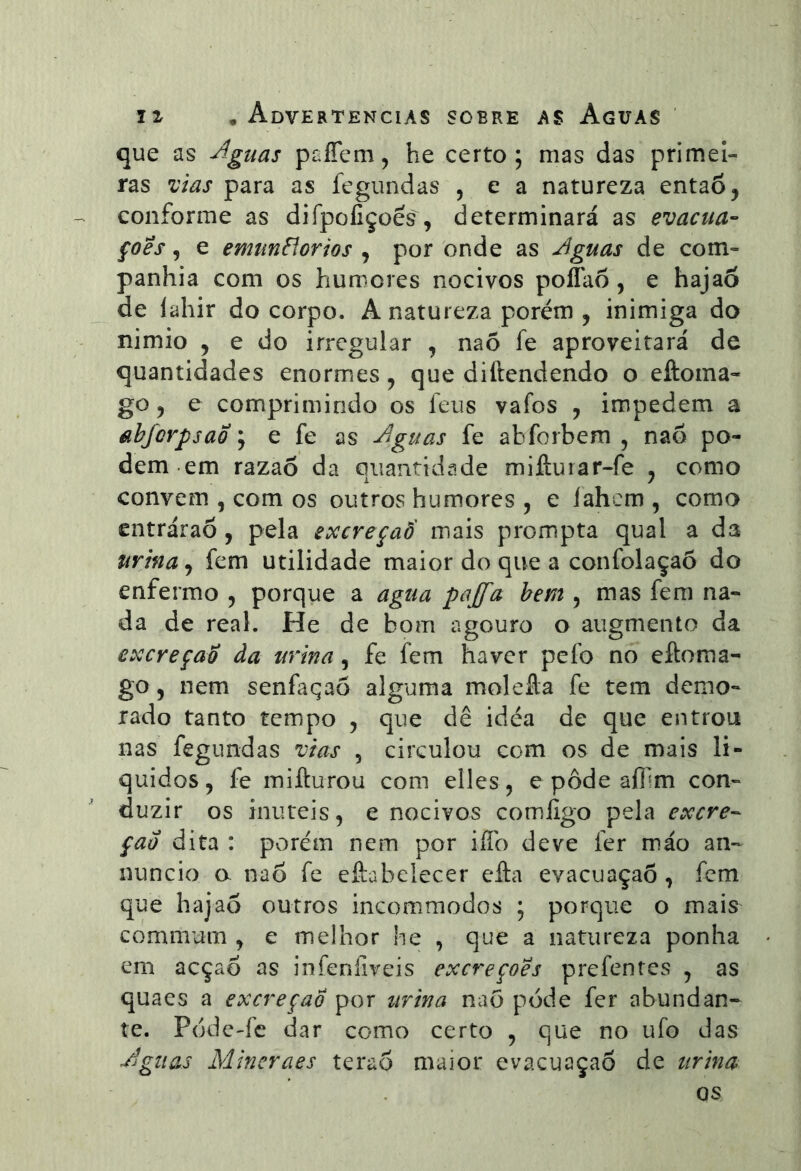 que as ^guas paíTem^ he certo ; mas das primei- ras ^ias para as fegundas 5 e a natureza entaõ, conforme as difpoíiçoês , determinará as evacua- çoês, e emunfíorios , por onde as Jguas de com- panhia com os humores nocivos poíTaô, e hajaõ de lahir do corpo. A natureza porém , inimiga do nimio , e do irregular , naõ fe aproveitará de quantidades enormes, que diftendendo o eftoma- go 5 e comprimindo os feus vafos , impedem a tíbfcrpsao ; e fe as ^^guas fe abforbem , nao po- dem em razaõ da aiiantidade miftuiar-fe , como convem , com os outros humores , e íahcm , como entráraõ, pela excreçaô' iNais prompta qual a da urina, fem utilidade maior do que a confolaçaô do enfermo , porque a agua pajfa bem , mas fem na- da de real. He de bom agouro o augmento da excreção da urina, fe fem haver pefo no eftoma- go 5 nem senfaqao alguma molefla fe tem demo- rado tanto tempo , que dê idéa de que entrou nas fegundas vias , circulou com os de mais lí- quidos, fe mifturou com elles, e pôde afllm con- duzir os inúteis, e nocivos comíigo pela excre-- çao dita : porém nem por iffo deve fer máo an- nuncio a nao fe eftabeíecer efta evacuaçaõ , fem que hajaõ outros incommodos ; porque o mais commum , e melhor he , que a natureza ponha em acçaõ as infeníiveis excreções prefentes , as quaes a excreção por urina nao pode fer abundan- te. Póde-fc dar como certo , que no ufo das Jguas Mincraes teraõ maior evacuaçaõ de urina os