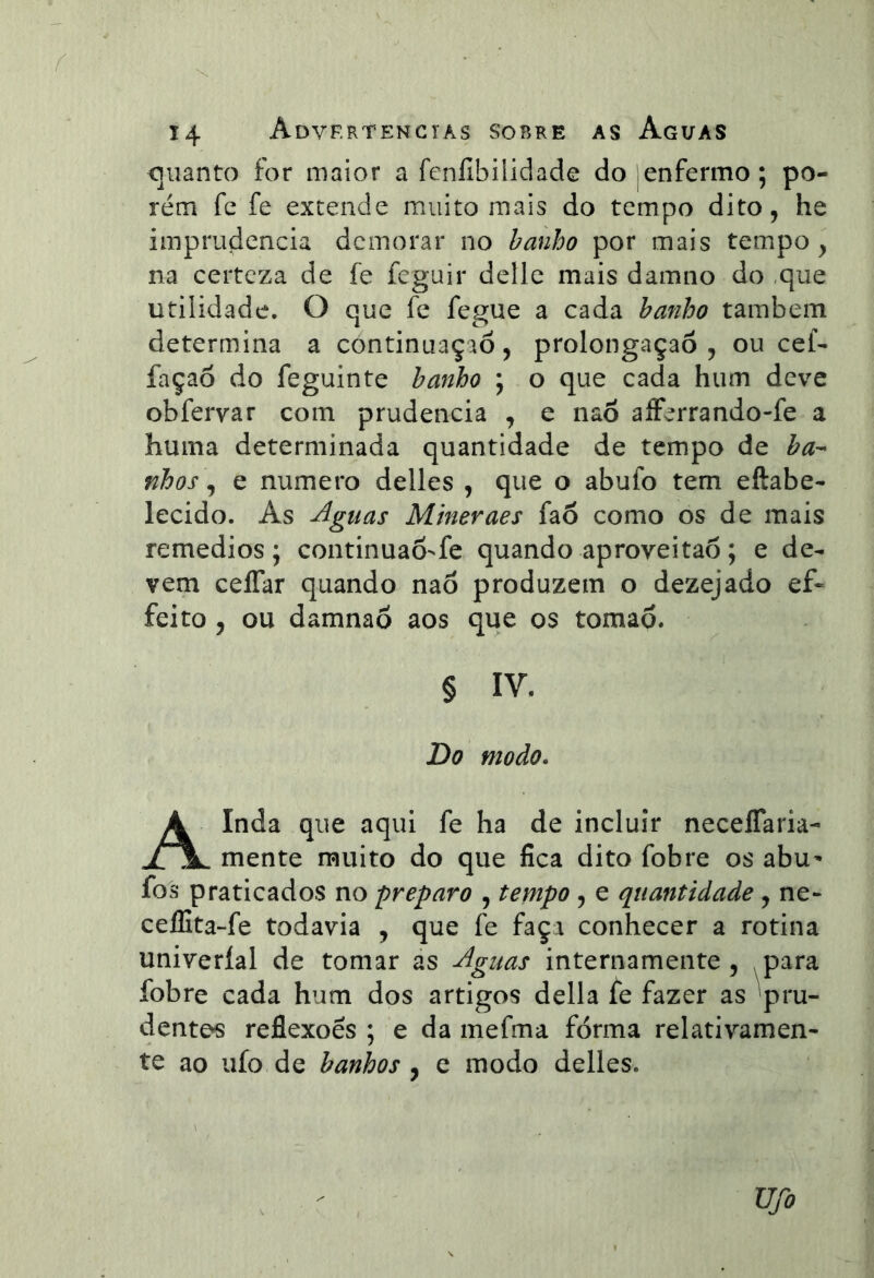 í 14 Advkrtencías sobre as Aguas Cjiianto for maior a fcnílbilidade do|enfermo; po- rém fe fe excende muito mais do tempo dito, he imprudência demorar no hanho por mais tempo, na certeza de fe feguir dellc mais damno do ,que utilidade. O que fe fegue a cada hanho também determina a continuação, prolongaçaõ , ou cef- façaõ do feguinte hanho ; o que cada hum deve obfervar com prudência , e nao alFerrando-fe a huma determinada quantidade de tempo de ha-- nhos \ e numero delles , que o abufo tem eftabe- lecido. As Aguas Mineraes faô como os de mais remedios ; continuao-fe quando aproveitao; e de- vem ceíTar quando nao produzem o dezejado ef* feito 5 ou damnaõ aos que os tomap. § IV. Do modo, Ainda que aqui fe ha de incluir neceíTaria- mente muito do que fica dito fobre os abu' fos praticados no preparo , tempo , e quantidade , ne- ceífita-fe todavia , que fe façi conhecer a rotina univeríal de tomar as Aguas internamente , para fobre cada hum dos artigos delia íe fazer as pru- dentes reflexões ; e da mefma forma relativamen- te ao uío de hanhos , e modo delles. Ufo