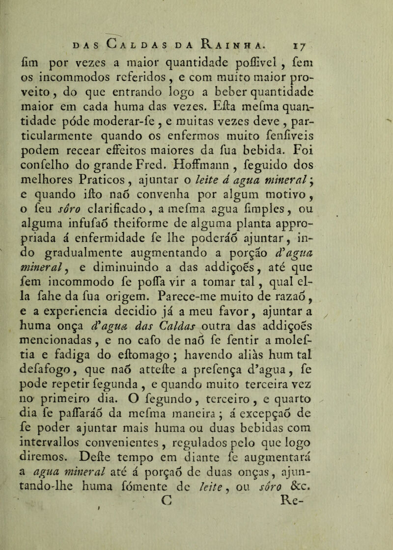 lim por vezes a maior quantidade poffivel , fem os incommodos referidos , e com muito maior pro- veito , do que entrando logo a beber quantidade maior em cada huma das vezes. Eíla mefma quan- tidade pode moderar-fe , e muitas vezes deve , par- ticularmente quando os enfermos muito feníiveis podem recear eíFeitos maiores da fua bebida. Foi confelho do grande Fred. HoíFmann ^ feguido dos melhores Práticos , ajuntar o leite á agua mineral \ e quando ifto naõ convenha por algum motivo, o feu soro clarificado, a mefma agua fimples, ou alguma infufaõ theiforme de alguma planta appro- priada á enfermidade fe lhe poderáõ ajuntar, in- do gradualmente augmentando a porção à^agiia mineral^ e diminuindo a das addiçoes, até que fem incommodo fe polTa vir a tomar tal, qual el- la fahe da fua origem. Parece-me muito de razaõ, e a experlencia decidio já a meu favor, ajuntar a huma onça à^agua das Caldas outra das addiçoes mencionadas, e no cafo de nao fe fentir a molef- tia e fadiga do eftomago ; havendo aliás hum tal defafogo, que naõ attefte a prefença d’agua, fe pode repetir fegunda , e quando muito terceira vez no' primeiro dia. O fegundo, terceiro, e quarto dia fc paíTaráõ da mefma maneira ; á excepçaõ de fe poder ajuntar mais huma ou duas bebidas com intcrvallos convenientes, regulados pelo que logo diremos. Defte tempo em diante fe augmentará a agua mineral até á porçaõ de duas onças, ajun- tandodhe huma fomente de leite ^ ou soro &c. C Re-
