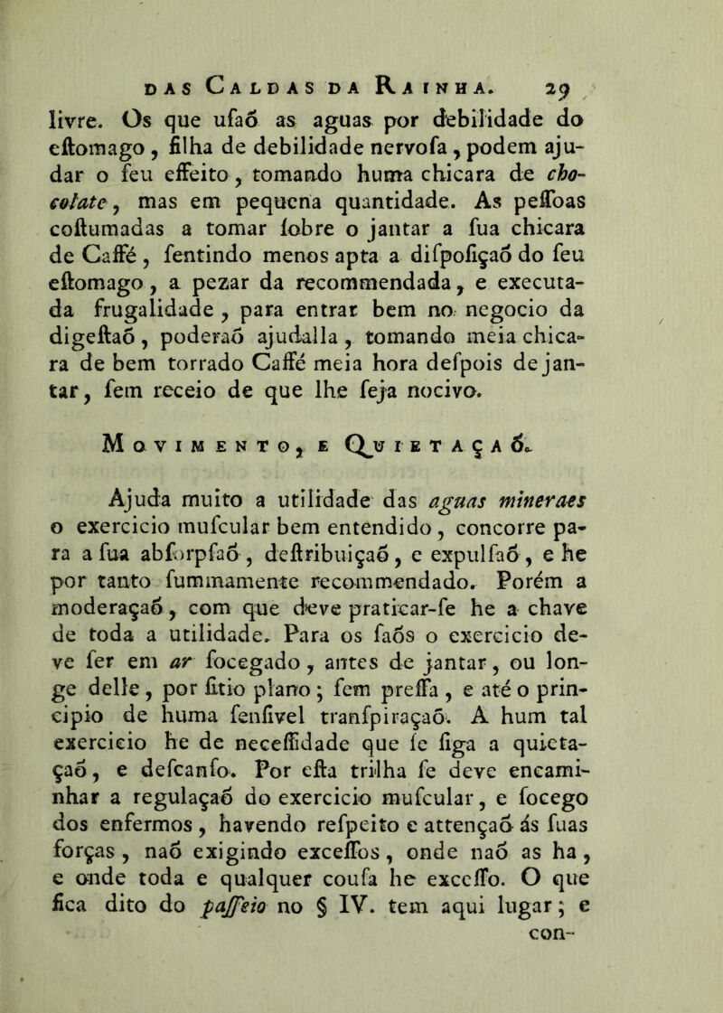 livre. Os que ufaõ as aguas por debilidade da eftomago , filha de debilidade nervofa, podem aju- dar o feu effeito, tomando huma cbicara de cho- €&late j mas em pequena quantidade. As peffoas coftumadas a tomar lobre o jantar a fua chicara de Cafi^é , fentindo menos apta a difpoliçao do feu eftomago, a pezar da recommendada , e executa- da frugalidade ^ para entrar bem no. negocio da digeftaõ , poderão ajudalla , tomando meia chica- ra de bem torrado Caffé meia hora defpois de jan- tar, fem receio de que lhe feja nociva. Movimento^ e Q^u i e t a ç a 6.^ Ajuda muito a utilidade das aguas mtneraes o exercicio mufcular bem entendido, concorre pa- ra a fua abforpfaõ , deftribuiçao, e expulfaõ , e he por tanto fummamente recommendado. Porém a moderaçao , com que deve praticar-fe he a chave de toda a utilidade. Para os faõs o exercicio de- ve fer em ar focegado, antes de jantar, ou lon- ge delle, por lltio plano ; fem preíFa , e até o prin- cipio de huma feníivel tranfpiraçaõ. A hum tal exercicio he de necelíidade que íe figa a quieta- ção , e defeanfo. Por efta trilha fe deve encami- nhar a regulaçao do exercicio mufcular, e focego dos enfermos , havendo refpeito c attençao ás fuas forças , naõ exigindo exceíTos, onde naõ as ha , e onde toda e qualquer coufa he exceíFo. O que fica dito do pajfsio no § IV. tem aqui lugar; e con-
