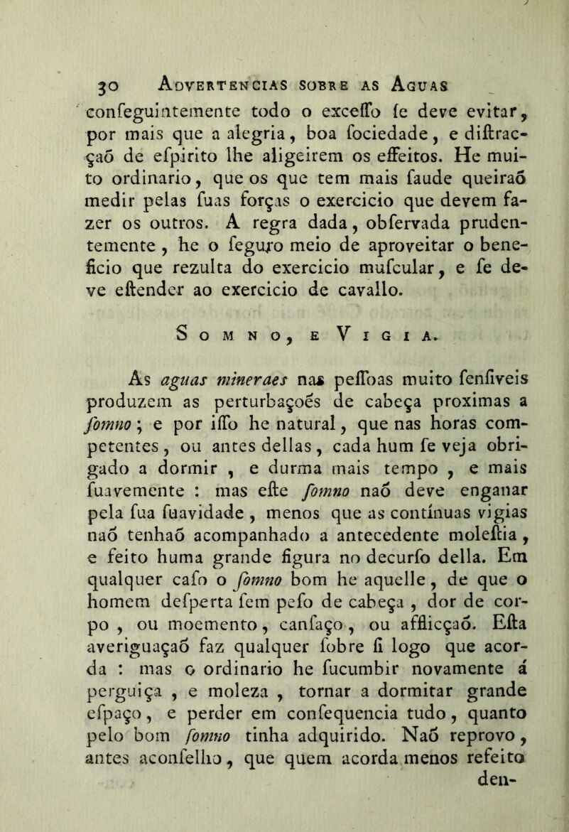 confeguiíitemente todo o exceíTo íe deve evitar, por mais que a alegria, boa fociedade, e diftrac- çaõ de efpirito lhe aligeirem os e£Feitos. He mui- to ordinário, que os que tem mais faude queirao medir pelas fuas forças o exereicio que devem fa- zer os outros. A regra dada, obfervada pruden- temente , he o fegu;*o meio de aproveitar o bene- ficio que rezulta do exercicio mufcular, e fe de- ve eftender ao exercicio de cavallo. SoMNo, E Vigia* As aguas mineraes nas peflbas muito feníiveis produzem as perturbações de cabeça próximas a fomno; e por iíTo he natural, que nas horas com- petentes, ou antes delias, cada hum fe veja obri- gado a dormir , e durma mais tempo , e mais fuavemente : mas efte fomno nao deve enganar pela fua fuavidade , menos que as contínuas vigias nao tenhao acompanhado a antecedente moleília , e feito huma grande figura no decurfo delia. Em qualquer cafo o fomno bom he aquelle, de que o homem defperta fem pefo de cabeça , dor de cor- po , ou moemento, canfaço , ou affiicçaó. Efta averiguaçaõ faz qualquer fobre fi logo que acor- da : mas o ordinário he fucumbir novamente á perguiça , e moleza , tornar a dormitar grande efpaço, e perder em confequencia tudo, quanto pelo bom fomno tinha adquirido. Nao reprovo, antes aconfelho, que quem acorda menos refeito deii-