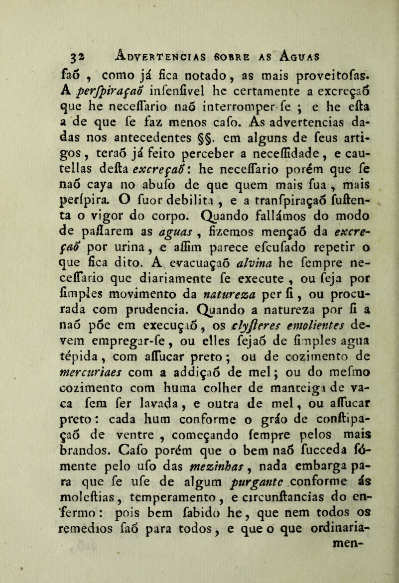 fa6 , como já fica notado, as mais proveitofas. A perfpiraçaÔ iiifenfivel hc certamente a excreçaô que he neceíTario naõ interromper'fe ; e he efta a de que fe faz menos cafo. As advertências da- das nos antecedentes §§. cm alguns de feus arti- gos , terão já feito perceber a neceílidade, e cau- tellas defta excreção: he neceíTario porém que fe nao caya no abufo de que quem mais fua , mais perípira. O fuor debilita , e a tranfpiraçao íuften- ta o vigor do corpo. Quando fallámos do modo de paflarem as aguas , fizemos menção da excre^ Ção por urina, e aífim parece efcufado repetir o que fica dito. A evacuaçaõ alvina he fempre ne- ceíTario que diariamente fe execute , ou feja por fimpies movimento da natureza per íi, ou procu- rada com prudência. Quando a natureza por íi a naô põe em execuçiõ, os €lyfteres emolientes de- vem empregar-fe, ou elles fejaõ de fi nples agua tépida, com aíTucar preto; ou de cozimento de mercuriaes com a addiçaõ de mel; ou do mefmo cozimento com huma colher de manteiga de va- ca fem fer lavada, e outra de mel, ou aíTucar preto: cada hum conforme o gráo de conftipa- çaõ de ventre , começando fempre pelos mais brandos. Cafo porém que o bem naõ fuceeda fó- mente pelo ufo das mezinhas, nada embarga pa- ra que fe ufe de algum purgante conforme ás moleftias, temperamento , e circunftancias do en- fermo : pois bem fabido he, que nem todos os remedios faõ para todos, e que o que ordinaria- men-