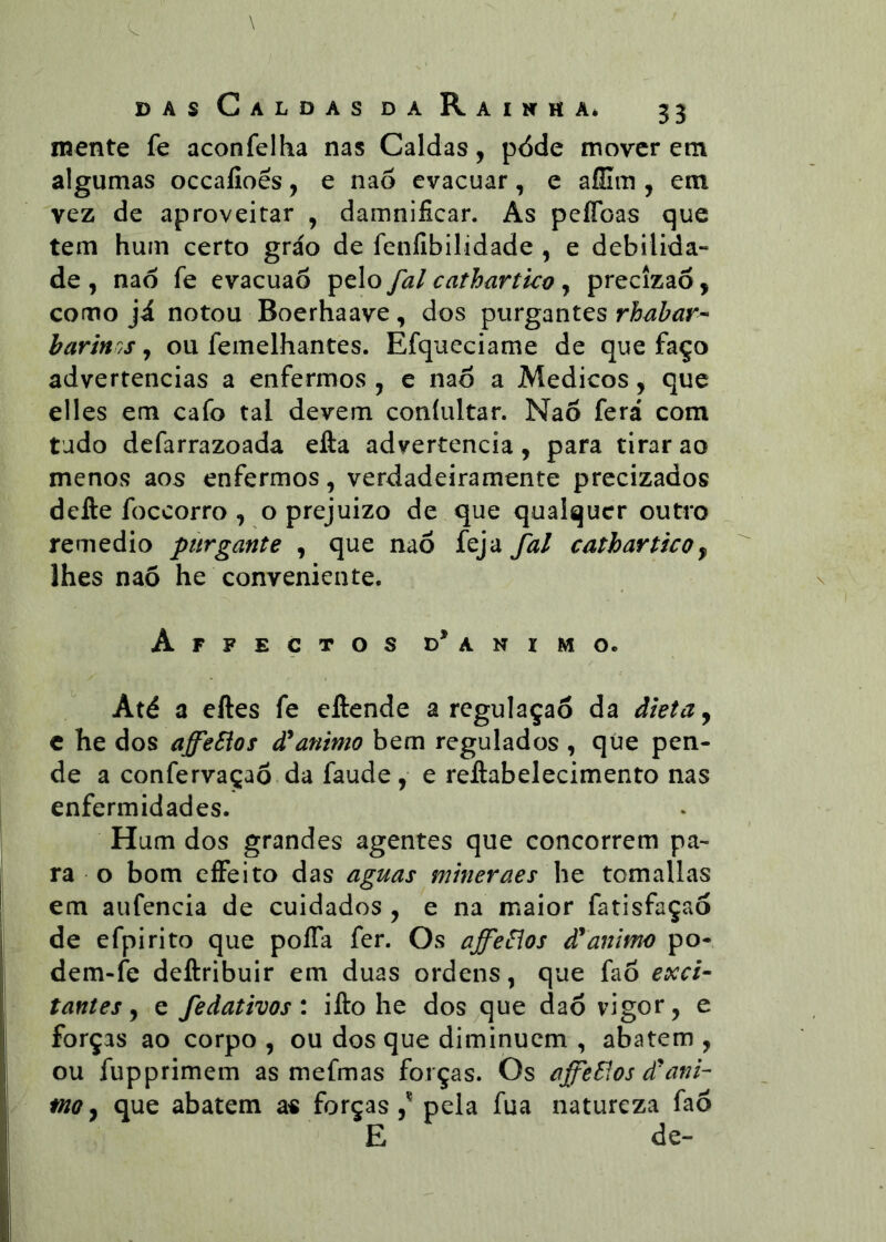 mente fe aconfelha nas Caldas, pdde mover em algumas occafioês, e nao evacuar, e aílim , em vez de aproveitar , damnificar. As pelToas que tem hum certo gráo de feníibilidade , e debilida- de , naó fe evacuaõ pelo fal cathartko , precizaó, como ji notou Boerhaave, dos purgantes rhabar- barinos, ou femelhantes. Efqueciame de que faço advertências a enfermos , e nao a Médicos, que elles em cafo tal devem coníultar. Nao ferá com tudo defarrazoada efta advertência, para tirar ao menos aos enfermos, verdadeiramente precizados defte foceorro , o prejuizo de que qualquer outro remedio purgante , que nao feja fal cathartko y lhes nao he conveniente. Affeçtos d* animo. Até a eftes fe eftende a regulaçao da dieta y c he dos aJfeSios animo bem regulados , qúe pen- de a confervaçaõ da faude, e reJftabelecimento nas enfermidades. Hum dos grandes agentes que concorrem pa- ra o bom eíFeito das aguas mineraes he tomallas em aufencia de cuidados , e na maior fatisfaçao de efpirito que poíTa fer. Os affeSlos d*animo po- dem-fe deftribuir em duas ordens, que fao exci- tantes y e fedativos: ifto he dos que daó vigor, e forças ao corpo , ou dos que diminuem , abatem , ou fupprimem as mefmas forças. Os ajfeSlos d'ank moy que abatem a« forças,’^ pela fua natureza faõ E de-