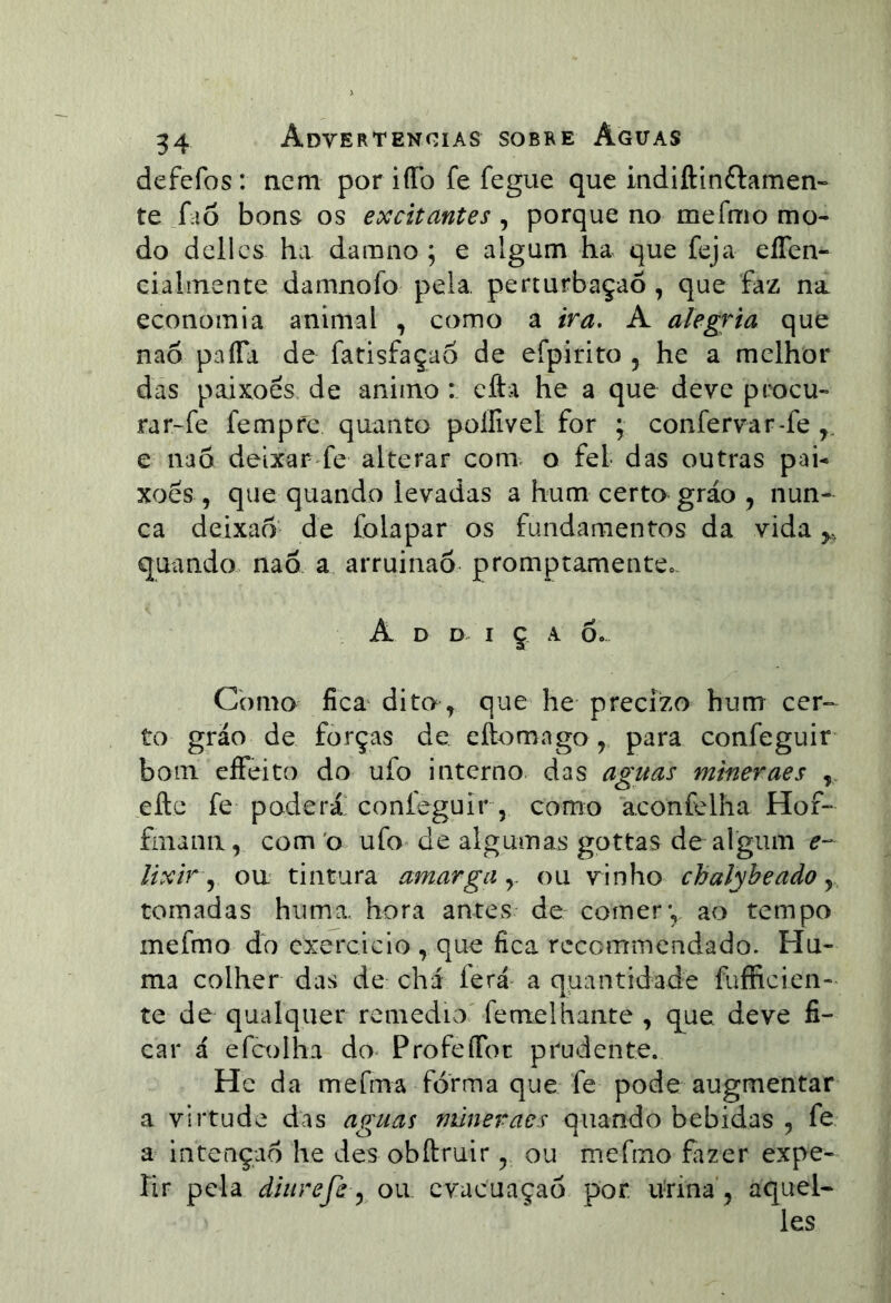 defefos: nem por iíTo fe fegue que indiftinftamen- te f iõ bons os excitantes , porque no mefmo mo- do dcllcs ha darano ; e algum ha que feja eíTen- cialmente damnofo pela, perturbação , que faz na economia animal , como a ira, A alegf^ia que naõ paíTa de fatisfaçao de efpirito , he a melhor das paixões, de animo efta he a que deve procu- rar~fe fempre quanto poífivel for ; confervar-fe ,, e nad deixar fe alterar conx o fel das outras pai- xões 5 que quando levadas a hum certo gráo , nun- ca deixao de folapar os fundamentos da vida y, quando nad a arruinao promptamente.. A D D I ç A 6. Como fica^ dito> que he precízo hum cer- to gráo de forças de cftomngo, para confeguir^ bom eíFeito do ufo interno das aguas mineraes , efte fe poderá confeguir, como aconfelha Hof- finana, com 'o ufo de algumas gottas de algum e- lixir\^ ou tintara amarga y ou vinho chalybeado y tornadas hiima, hora antes de comery ao tempo mefmo do cxercicio , que fica recommendado. Hu- ma colher das de chá ferá^ a quantidade fufficien- te de qualquer rcmediOv femelhante , que deve fi- car á efcolha do ProfeíToc prudente. Hc da mefma forma que fe pode augmentar a virtude das aguas mineraes quando bebidas , fe a intenção he des obftruir, ou mefmo fazer expe- lir pela diurefi y Oii cvacuaçaó por urina , aquel- les