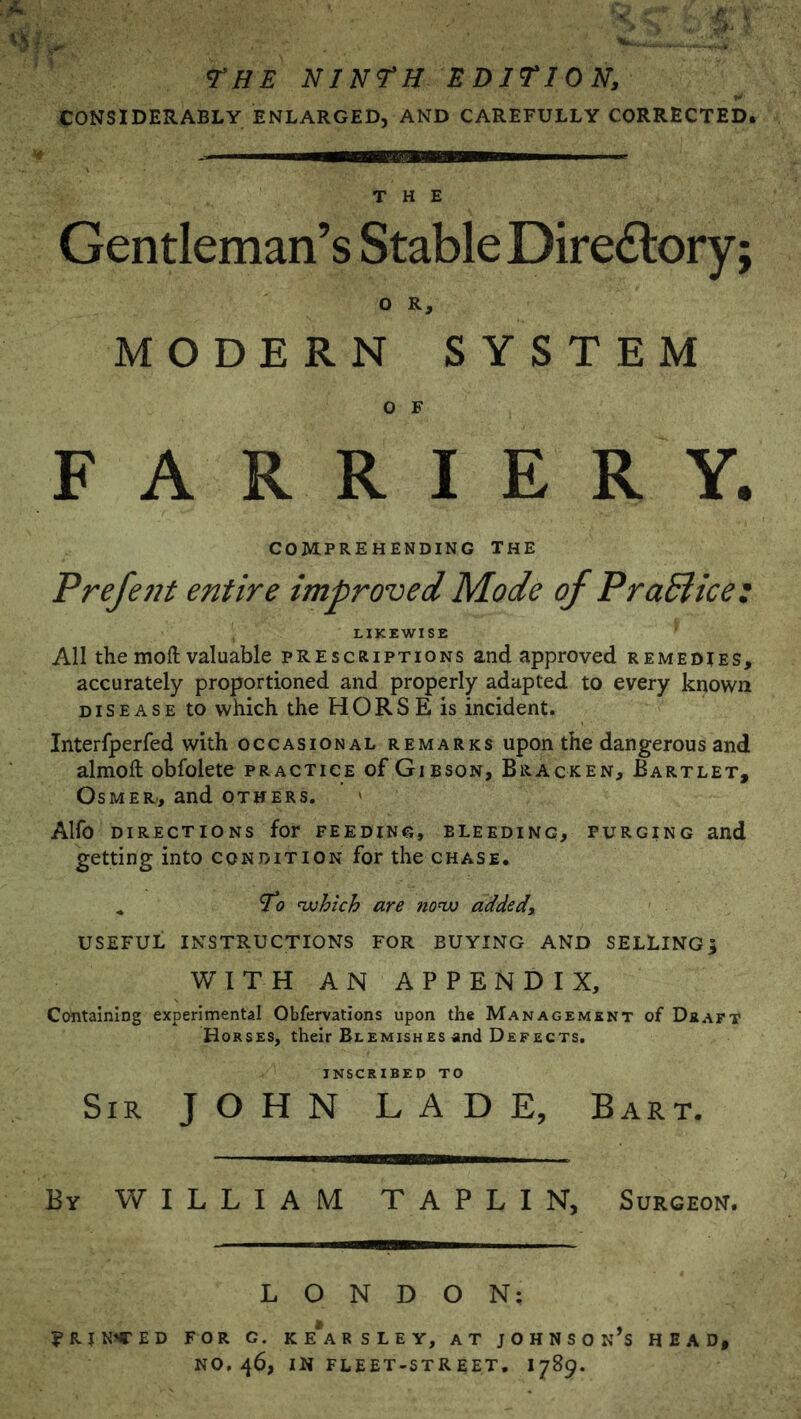 THE ninth edition, CONSIDERABLY ENLARGED, AND CAREFULLY CORRECTED. THE Gentleman’s Stable Diredlory; o R, MODERN SYSTEM O F FARRIERY. COMPREHENDING THE Prefent entire improved Mode of PraSlice: LIKEWISE All the moft valuable prescriptions and approved remedies, accurately proportioned and properly adapted to every known DISEASE to which the HORSE is incident. Interfperfed with occasional remarks upon the dangerous and almoft obfolete practice of Gibson, Bracken, Bartlet, OsMER, and others. Alfo directions for feeding, bleeding, purging and getting into condition for the chase. ^ To nxjhich are nonx) added, USEFUL INSTRUCTIONS FOR BUYING AND SELLING; WITH AN APPENDIX, Containing experimental Obfervations upon the Management of Deaft Horses, their Blemishes and Defects. INSCRIBEP TO Sir JOHN LADE, Bart. Ey william TAPLIN, Surgeon. LONDON: ?rin^ed for g. ke*arsley, at Johnson’s head, NO. 46, in fleet-street. 1789.