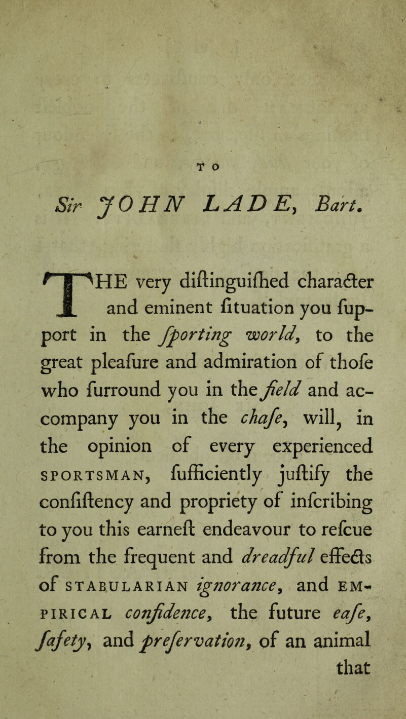 The very diftinguiflied charadler and eminent fituation you fup- port in the fforting ’world, to the great pleafure and admiration of thofe who furround you in the field and ac- company you in the chafe, willj in the opinion of every experienced SPORTSMAN, fufficiently juftify the confiftency and propriety of infcribing to you this earned: endeavour to refcue from the frequent and dreadful effe<3:s of sTABULARiAN igtiorance, and em- pirical confidence, the future eafe, fafety, and prefervation, of an animal that