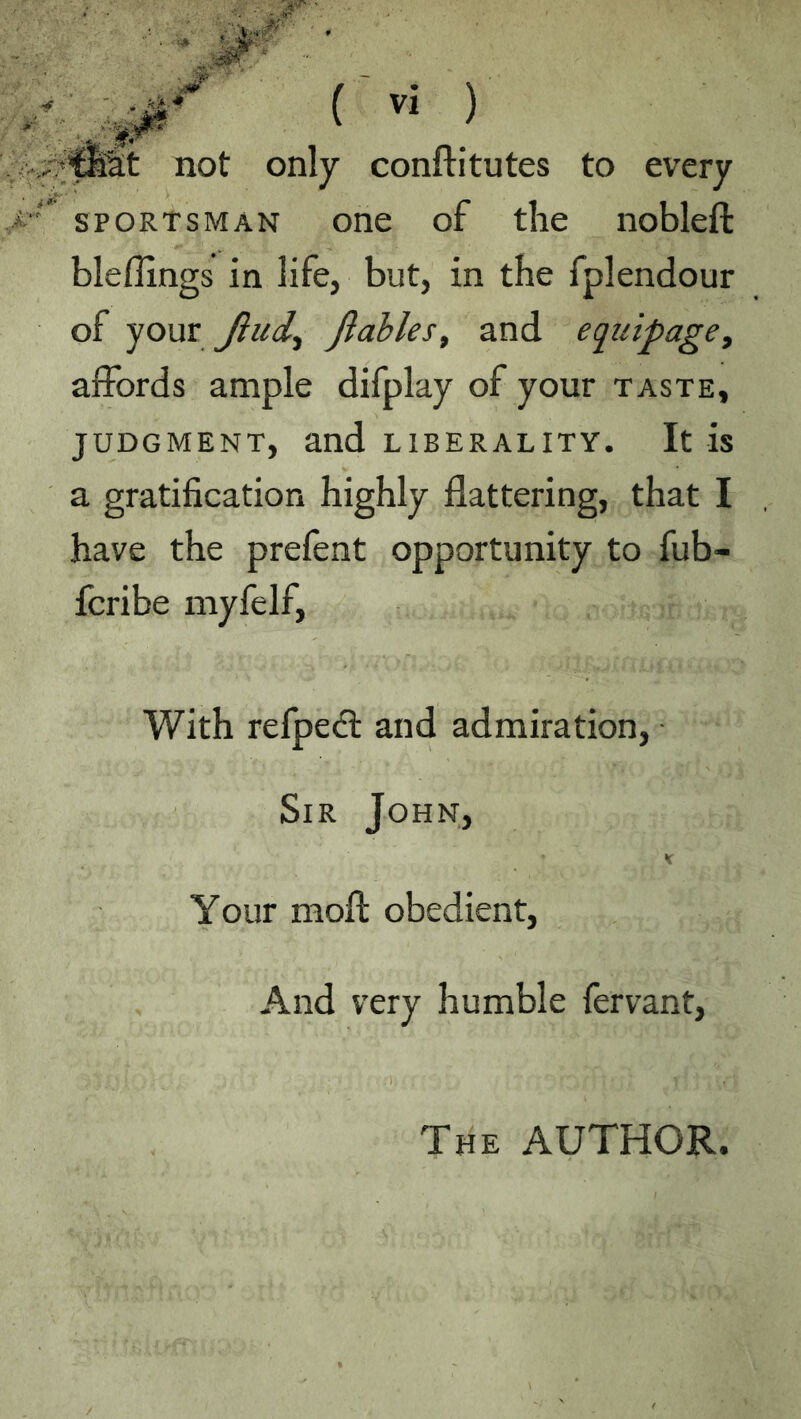 not only conftitutes to every SPORTSMAN one of the nobleft bleffings in life, but, in the fplendour of your Jiud^ Jlahles, and equipage, affords ample difplay of your taste, JUDGMENT, and LIBERALITY. It is a gratification highly flattering, that I have the prefent opportunity to fub- fcribe niyfelf. With refpe<fl and admiration, ■ Sir John, K Your nioft obedient, And very humble fervant. The author.