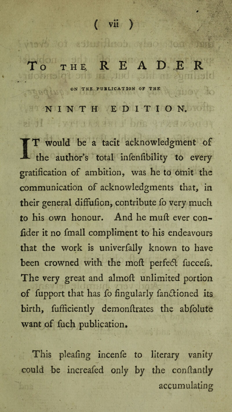 To THE. R E A D .E R ON THE PUBLICATION OF THE NINTH EDITION. IT would be a tacit acknowledgment of the author’s total infenfibility to e\rery gratification of ambition, was he to omit the communication of acknowledgments that, in their general difFufion, contribute fo very much to his own honour. And he muft ever con- fider it no fmall compliment to his endeavours that the work is univerfally known to have been crowned with the moft perfedl fuccefs. The very great and almoft unlimited portion of fupport that has fo Angularly fandioned its birth, fufficiently demonftrates the abfolute want of fuch publication. This pleafing incenfe to literary vanity could be increafed only by the conftantly accumulating