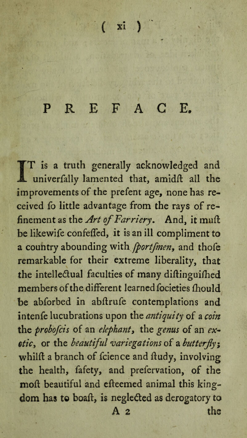 PREFACE. IT is a truth generally acknowledged and univerfally lamented that, amidfl: all the improvements of the prefent age, none has re- ceived fo little advantage from the rays of re- finement as the Art of Farriery. And, it muft be likewife confeffcd, it is an ill compliment to a country abounding Wixh fportfmeny and thofe remarkable for their extreme liberality, that the intelledlual faculties of many diftinguifiied members of the different learned focieties fhould be abforbed in abflrufe contemplations and intenfe lucubrations upon the antiquity of a coin the proI)ofcis of an elephant^ the genus of an etiCy or the beautiful variegations oi 2, butterfly^ whilfl: a branch of fcicnce and ftudy, involving the health, fafety, and prefervation, of the moft beautiful and efteemed animal this king- dom has to boaft, is neglected as derogatory to A 2 the