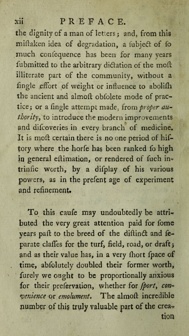 the dignity of a man of letters; and, from this miftaken idea of degradation, a fubjeft of fo much confequence has been for many years fubmitted to the arbitrary dictation of the moft illiterate part of the community, without a fingle effort of weight or influence to abolifli the ancient and almofl: obfolete mode of prac- tice; or a fingle attempt made, (vom proper au^ ihorityy to introduce the modern improvements and difcovcries in every branch of medicine. It is mofl: certain there is no one period of hif- tory where the horfe has been ranked fo high in general eflimation, or rendered of fuch in-» trinfic worth, by a difplay of his various powers, as in the prefent age of experiment and refinementt To this caufe may undoubtedly be attrU buted the very great attention paid for fome years pafl: to the breed of the diflindl and fe- parate claffes for the turf, field, road, or draft; and as their value has, in a very fliort fpace of . time, abfolutely doubled their former worth, furely we ought to be proportionally anxious for their prefervation, whether for fporty con^ lenience or emolument. The almofl: incredible number of thi§ truly valuably part of the crea^