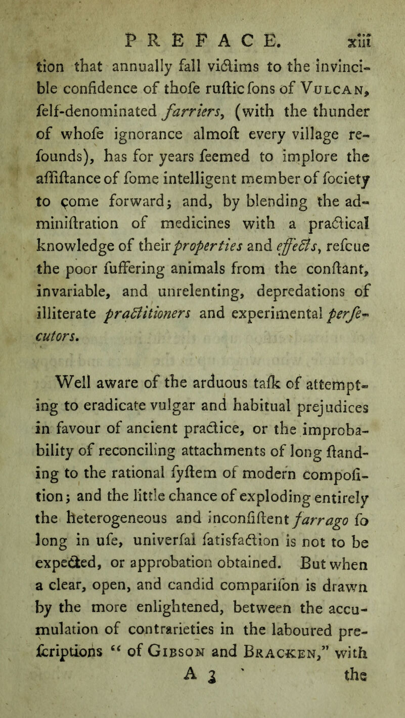 tion that annually fall vidlims to the invinci- ble confidence of thofe rufticfons of Vulcan, felf-denominated farriers^ (with the thunder of whofe ignorance almoft every village re- founds), has for years feemed to implore the affiftance of fome intelligent rnember of fociety to (;:ome forward 3 and, by blending the ad- miniftration of medicines with a praflical knowledge of ihtwproperties and effedis^ refcue the poor fuffering animals from the conftant, invariable, and unrelenting, depredations of illiterate praBitioners and experimental cutors. Well aware of the arduous tafk of attempt- ing to eradicate vulgar and habitual prejudices in favour of ancient practice, or the improba- bility of reconciling attachments of long ftand- ing to the rational fyftem of modern compofi- tion; and the little chance of exploding entirely the heterogeneous and inconfiftent/^rr^^o fo long in ufe, univerfai fatisfadlion is not to be expected, or approbation obtained. But when a clear, open, and candid comparifon is drawn by the more enlightened, between the accu- mulation of contrarieties in the laboured pre- Icriptioris of Gibson and Brac^cen,” with A3' the