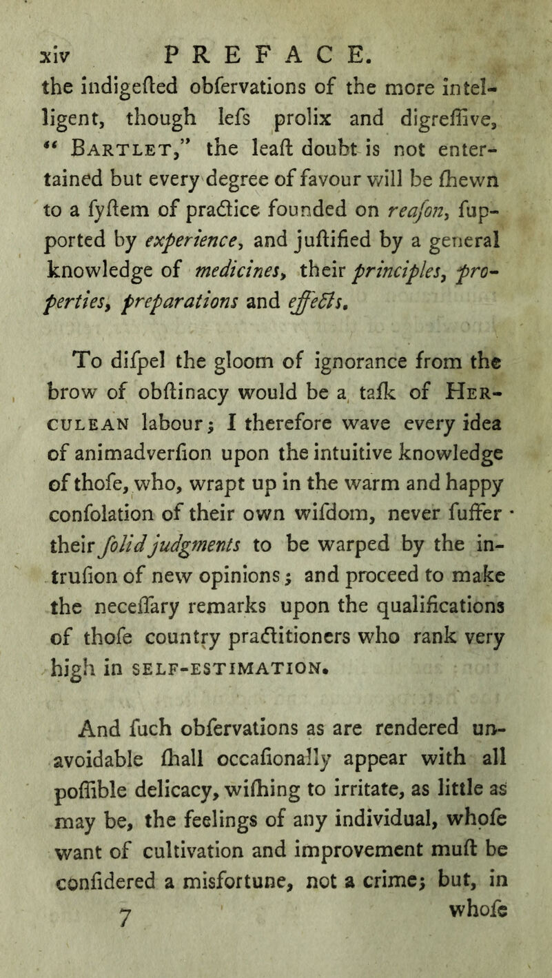 the Indigefted obfervations of the more intel- ligent, though lefs prolix and digreffive, Bartlet,” the leaft doubt is not enter- tained but every degree of favour v/ill be fhewn to a fyftem of pradice founded on reafon, fup- ported by experience^ and juftified by a general knowledge of medicines^ their principles^ pro^ pertieSy preparations and effedis. To dlfpel the gloom of ignorance from the brow of obftinacy would be taik of Her- culean labour i I therefore wave every idea of animadverfion upon the intuitive knowledge of thofe, who, wrapt up in the warm and happy confolation of their own wifdom, never fuffer * their Jolidjudgments to be warped by the in- trufion of new opinions; and proceed to make the neceflary remarks upon the qualifications of thofe country praditioncrs who rank very high in self-estimation. And fuch obfervations as are rendered un- avoidable (hall occafionally appear with all poffible delicacy, wifhing to irritate, as little as may be, the feelings of any individual, whpfe want of cultivation and improvement muft be confidered a misfortune, not a crime; but, in 7 whofc