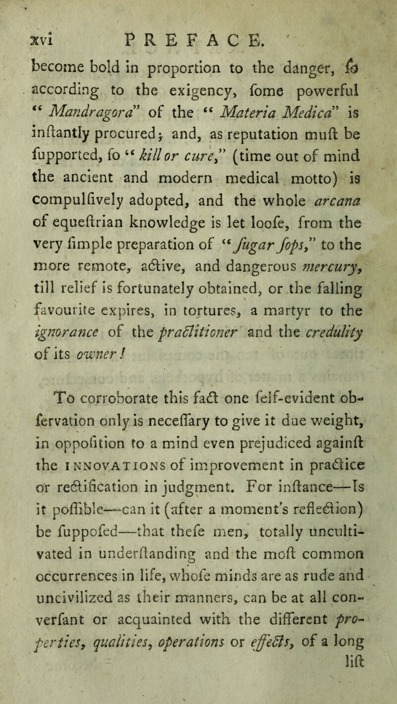 become bold in proportion to the danger, according to the exigency, fome powerful Mandragord' of the Materia Medicd' is inftantly procured ^ and, as reputation muft be fupported, fo kill or cured (time out of mind the ancient and modern medical motto) is compuKively adopted, and the whole arcana of equeftrian knowledge is let loofe, from the very fimple preparation of fugar fopsd to the more remote, adlive, and dangerous mercuryy till relief is fortunately obtained, or the falling favourite expires, in tortures, a martyr to the ignorance of the pradlitioner and the credulity of its owner! To corroborate this faft one felf-evident ob- fervation only is neceffary to give it due weight, in oppofition to a mind even prejudiced againfl: the I NNovATiONS of improvement in pradice or redification in judgment. For inftance—Is it poffible-^-can it (after a moment's refledion) be fuppofed—that thefe men, totally unculti- vated in underdanding and the mod common occurrences in life, whofe minds are as rude and uncivilized as their manners, can be at all con- verfant or acquainted with the different prO'- perties^ qualities^ operations or effedls, of a long lift