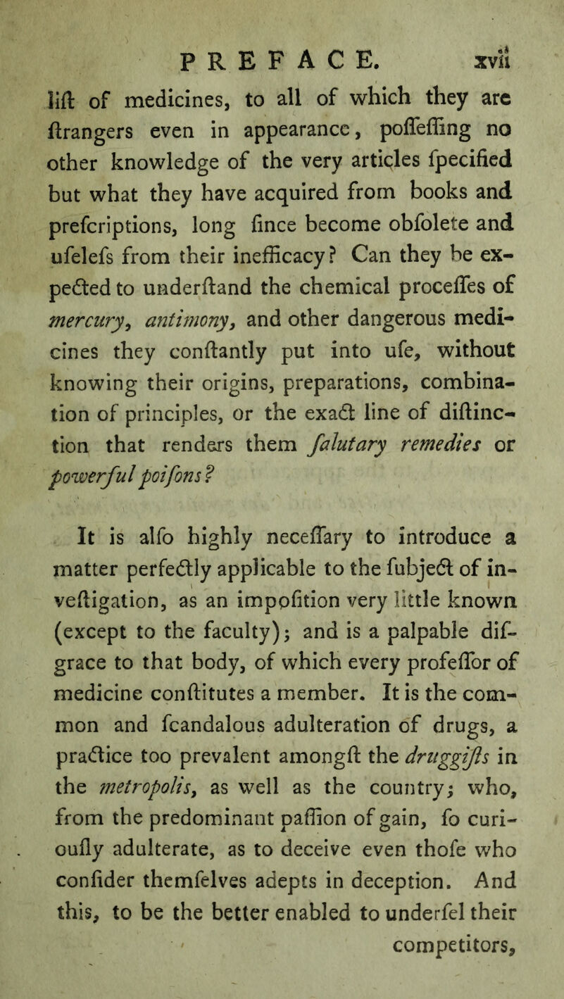 lift of medicines, to all of which they arc ftrangers even in appearance, poffeffing no other knowledge of the very articles fpecified but what they have acquired from books and preferiptions, long fince become obfolete and ufelefs from their inefficacy ? Can they be ex- pedledto underftand the chemical proceffes of mercury^ antimony, and other dangerous medi* cines they conftantly put into ufe, without knowing their origins, preparations, combina- tion of principles, or the exadt line of diftinc- tion that renders them falutary remedies or powerful poifons ? It is alfo highly neceffary to introduce a matter perfedlly applicable to the fubjedl of in- veftigation, as an imppfition very little known (except to the faculty); and is a palpable dif- grace to that body, of which every profeflbr of medicine conftitutes a member. It is the com-^ mon and fcandalous adulteration of drugs, a pradtice too prevalent amongft the dritggijls in the metropolisy as well as the country; who, from the predominant paffion of gain, fo curi- oufly adulterate, as to deceive even thofe who confider thcmfelves adepts in deception. And this, to be the better enabled to underfel their competitors.