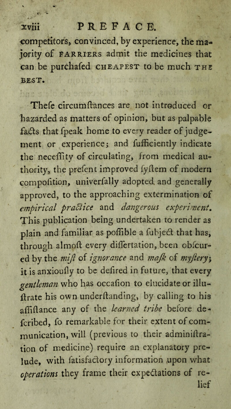 competitors, convinced, by experience, the ma- jority of FARRIERS admit the medicines that can be purchafed cheapest to be much the BE^T. Thefe circumftances are not introduced or hazarded as matters of opinion, but as palpable fads that fpeak home to every reader of judge- ment or experience; and fufficiently indicate the neceffity of circulating, from medical au- thority, the prefent improved fydem of modern compofition, univerfally adopted and generally approved, to the approaching extermination of empirical practice and dangerous experiments This publication being undertaken to render as plain and familiar as poffible a fubjed that has, through almoft every differtation, been obfcur- ed by the mijl of ignorance and majk of myjlery’, it is anxioufly to be defired in future, that every gentleman who has occafion to elucidate or illu- ftrate his own underftanding, by calling to his afliftance any of the learned tribe before de- fcribed, fo remarkable for their extent of com- munication, will (previous to their adminidra- tion of medicine) require an explanatory pre- lude, with fatisfadory information ,upon what operations they frame their expedations of re- lief