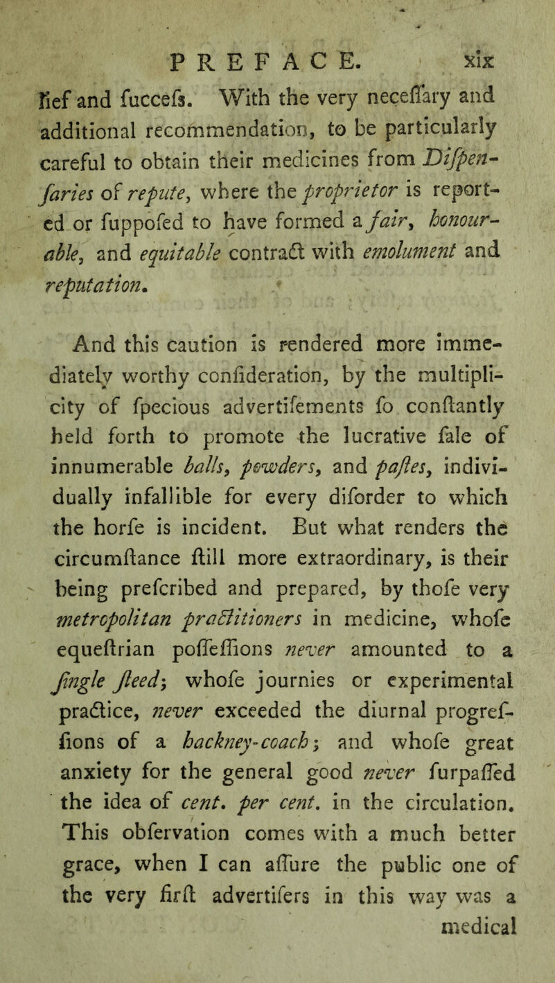 fief and fuccefs. With the very neceflary and additional recommendation, to be particularly careful to obtain their medicines from Difpen- faries of repute, where i\\Q proprietor is report- ed or fuppofed to have formed a fair, honour- able, and equitable contradl with emolument and reputation. And this caution is rendered more Imme- diately worthy confideration, by the multipli- city of fpecious advertifements fo condantly held forth to promote the lucrative fale of innumerable balh, powders, and pajles, indivi- dually infallible for every diforder to which the horfe is incident. But what renders the circumftance ftill more extraordinary, is their being preferibed and prepared, by thofe very metropolitan praElitioners in medicine, w^hofe equeftrian poffeffions irexer amounted to a Jingle Jleed-y whofe journies or experimental pradtice, 72ever exceeded the diurnal progref- fions of a hackney-coach-y and whofe great anxiety for the general good neneer furpafled the idea of cent, per cent, in the circulation. This obfervation comes with a much better grace, when I can affure the public one of the very firfl; advertifers in this way was a medical