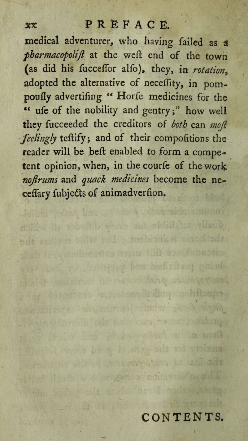 medical adventurer, who having failed as a fharmacopoUJi at the weft end of the town (as did his fucceflbr alfo), they, in rotation^ adopted the alternative of neceffity, in pom- poufly advertifing Horfe medicines for the “ ufe of the nobility and gentry;” how well they fucceeded the creditors of both can mojl feelingly teftify; and of 'their compolitions the reader will be beft enabled to form a compe- tent opinion, when, in thecourfe of the work nojlrums and quack medicines become the ne- ceffary fubjedls of animadverfion. CONTENTS.
