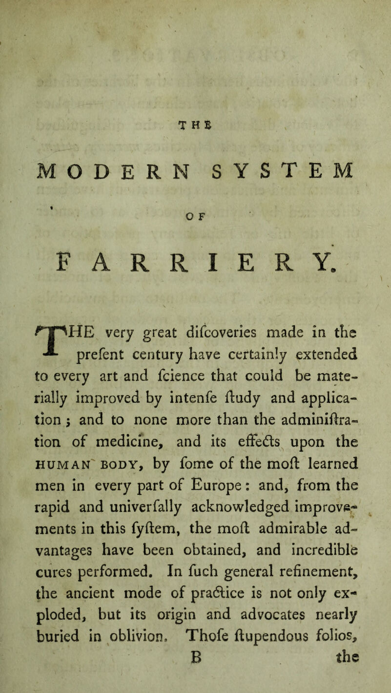 MODERN SYSTEM O F FARRIERY. HE very great difcoveries made ia the prefent century have certainly extended to every art and fcience that could be mate- rially improved by intenfe ftudy and applica- j tion j and to none more than the adminiftra- tion of medicine, and its effefts upon the HUMAN'BODY, by fomc of the moft learned men in every part of Europe: and, from the rapid and univerfally acknowledged improve- ments in this fyftem, the moft admirable ad- vantages have been obtained, and incredible cures performed. In fuch general refinement, the ancient mode of praftice is not only ex- ploded, but its origin and advocates nearly buried in oblivion. Thofe ftupendous folios.